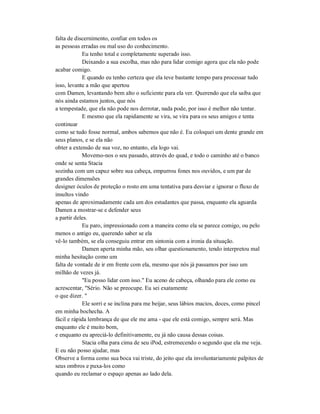 falta de discernimento, confiar em todos os
as pessoas erradas ou mal uso do conhecimento.
Eu tenho total e completamente superado isso.
Deixando a sua escolha, mas não para lidar comigo agora que ela não pode
acabar comigo.
E quando eu tenho certeza que ela teve bastante tempo para processar tudo
isso, levante a mão que apertou
com Damen, levantando bem alto o suficiente para ela ver. Querendo que ela saiba que
nós ainda estamos juntos, que nós
a tempestade, que ela não pode nos derrotar, nada pode, por isso é melhor não tentar.
E mesmo que ela rapidamente se vira, se vira para os seus amigos e tenta
continuar
como se tudo fosse normal, ambos sabemos que não é. Eu coloquei um dente grande em
seus planos, e se ela não
obter a extensão de sua voz, no entanto, ela logo vai.
Movemo-nos o seu passado, através do quad, e todo o caminho até o banco
onde se senta Stacia
sozinha com um capuz sobre sua cabeça, empurrou fones nos ouvidos, e um par de
grandes dimensões
designer óculos de proteção o rosto em uma tentativa para desviar e ignorar o fluxo de
insultos vindo
apenas de aproximadamente cada um dos estudantes que passa, enquanto ela aguarda
Damen a mostrar-se e defender seus
a partir deles.
Eu paro, impressionado com a maneira como ela se parece comigo, ou pelo
menos o antigo eu, querendo saber se ela
vê-lo também, se ela conseguiu entrar em sintonia com a ironia da situação.
Damen aperta minha mão, seu olhar questionamento, tendo interpretou mal
minha hesitação como um
falta de vontade de ir em frente com ela, mesmo que nós já passamos por isso um
milhão de vezes já.
"Eu posso lidar com isso." Eu aceno de cabeça, olhando para ele como eu
acrescentar, "Sério. Não se preocupe. Eu sei exatamente
o que dizer. "
Ele sorri e se inclina para me beijar, seus lábios macios, doces, como pincel
em minha bochecha. A
fácil e rápida lembrança de que ele me ama - que ele está comigo, sempre será. Mas
enquanto ele é muito bom,
e enquanto eu apreciá-lo definitivamente, eu já não causa dessas coisas.
Stacia olha para cima de seu iPod, estremecendo o segundo que ela me veja.
E eu não posso ajudar, mas
Observe a forma como sua boca vai triste, do jeito que ela involuntariamente palpites de
seus ombros e puxa-los como
quando eu reclamar o espaço apenas ao lado dela.
 