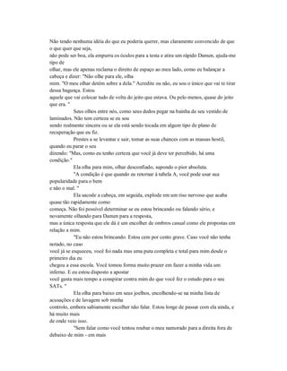 Não tendo nenhuma idéia do que eu poderia querer, mas claramente convencido de que
o que quer que seja,
não pode ser boa, ela empurra os óculos para a testa e atira um rápido Damen, ajuda-me
tipo de
olhar, mas ele apenas reclama o direito de espaço ao meu lado, como eu balançar a
cabeça e dizer: "Não olhe para ele, olha
mim. "O meu olhar detém sobre a dela." Acredite ou não, eu sou o único que vai te tirar
dessa bagunça. Estou
aquele que vai colocar tudo de volta do jeito que estava. Ou pelo menos, quase do jeito
que era. "
Seus olhos entre nós, como seus dedos pegar na bainha de seu vestido de
laminados. Não tem certeza se eu sou
sendo realmente sincera ou se ela está sendo tocada em algum tipo de plano de
recuperação que eu fiz.
Prestes a se levantar e sair, tomar as suas chances com as massas hostil,
quando eu parar o seu
dizendo: "Mas, como eu tenho certeza que você já deve ter percebido, há uma
condição."
Ela olha para mim, olhar desconfiado, supondo o pior absoluta.
"A condição é que quando eu retornar à tabela A, você pode usar sua
popularidade para o bem
e não o mal. "
Ela sacode a cabeça, em seguida, explode em um riso nervoso que acaba
quase tão rapidamente como
começa. Não foi possível determinar se eu estou brincando ou falando sério, e
novamente olhando para Damen para a resposta,
mas a única resposta que ele dá é um encolher de ombros casual como ele propostas em
relação a mim.
"Eu não estou brincando. Estou cem por cento grave. Caso você não tenha
notado, no caso
você já se esqueceu, você foi nada mas uma puta completa e total para mim desde o
primeiro dia eu
chegou a essa escola. Você tomou forma muito prazer em fazer a minha vida um
inferno. E eu estou disposto a apostar
você gasta mais tempo a conspirar contra mim do que você fez o estudo para o seu
SATs. "
Ela olha para baixo em seus joelhos, encolhendo-se na minha lista de
acusações e de lavagem sob minha
controlo, embora sabiamente escolher não falar. Estou longe de passar com ela ainda, e
há muito mais
de onde veio isso.
"Sem falar como você tentou roubar o meu namorado para a direita fora de
debaixo de mim - em mais
 