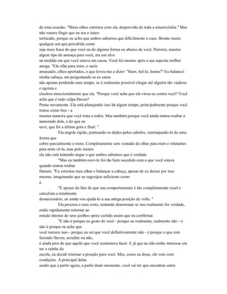 de uma ocasião. "Meus olhos estreitos com ela, desprovido de toda a misericórdia." Mas
não vamos fingir que eu era o único
torturado, porque eu acho que ambos sabemos que dificilmente o caso. Bonito muito
qualquer um que percebida como
seja mais fraca do que você ou de alguma forma ou abaixo de você, Parreira, mesmo
algum tipo de ameaça para você, era um alvo
na medida em que você estava em causa. Você foi mesmo após a sua suposta melhor
amiga. "Ela olha para mim, o nariz
amassado, olhos apertados, o que levou-me a dizer: "Hum, hel-lo, honra?" Eu balancei
minha cabeça, me perguntando se eu estou
não apenas perdendo meu tempo, se é realmente possível chegar até alguém tão vaidoso
e egoísta e
clueless emocionalmente que ela. "Porque você acha que ela virou-se contra você? Você
acha que é tudo culpa Haven?
Pense novamente. Ela está planejando isso há algum tempo, principalmente porque você
tratou como lixo - a
mesma maneira que você trata a todos. Mas também porque você ainda tentou roubar o
namorado dela, e do que eu
ouvi, que foi a última gota e final. "
Ela engole rígido, penteando os dedos pelos cabelos, rearranjando-lo de uma
forma que
cobre parcialmente o rosto. Completamente sem vontade de olhar para mim e relutantes
para mim vê-la, mas pelo menos
ela não está tentando negar o que ambos sabemos que é verdade.
"Mas eu também ouvi-lo foi tão bem sucedida com o que você estava
quando tentou roubar
Damen. "Eu estreitas meu olhar e balançar a cabeça, apesar de eu deixar por isso
mesmo, imaginando que eu regozijou suficiente como
é.
"E apesar do fato de que seu comportamento é tão completamente cruel e
calculista e totalmente
desnecessário, eu ainda vou ajudá-lo a sua antiga posição de volta. "
Ela procura o meu rosto, tentando determinar se isso realmente for verdade,
então rapidamente retornar ao
estudo intenso de seus joelhos spray curtido assim que eu confirmar.
"E não é porque eu gosto de você - porque eu realmente, realmente não - e
não é porque eu acho que
você merece isso - porque eu sei que você definitivamente não - é porque o que está
fazendo Haven, acredite ou não,
é ainda pior do que aquilo que você costumava fazer. E já que eu não tenho interesse em
ser a rainha da
escola, eu decidi retornar a posição para você. Mas, como eu disse, ele vem com
condições. A principal delas
sendo que a partir agora, a partir deste momento, você vai ter que encontrar outra
 