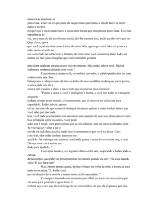 maneira de construir-se
para cima. Você vai ter que parar de rasgar todos para baixo a fim de fazer-se sentir
maior e melhor
porque isso é muito mais baixo a coisa mais barata que uma pessoa pode fazer. E se esta
experiência de
seu, essa inversão de sua fortuna social, não lhe ensinou isso, então eu não sei o que vai.
Quer dizer, agora
que você experimentou como é estar do outro lado, agora que você sabe em primeira
mão, como se sente ao
ser condenado ao ostracismo e tratados tão mal como você costumava tratar todos os
outros, eu não posso imaginar que você realmente gostaria
para fazer qualquer um passar por isso novamente. Mas então, talvez você. Não há
realmente nenhuma dizendo com você. "
Ela continua a sentar-se lá, os ombros curvados, o cabelo pendurado em uma
cortina entre nós. Sua
balançando a cabeça como ela bate os dedos de suas sandálias de designer caros juntos,
a única pista que ela é
escuta, me levando a sério, e isso é tudo que eu preciso para continuar.
"Porque a coisa é, você é inteligente e bonita, e você tem todas as vantagens
ninguém
poderia desejar neste mundo, e honestamente, que só deveria ser suficiente para
capacitá-lo. Então, talvez, apenas
talvez, ao invés de agir como tal moleque um pouco guloso e tentar roubar tudo o que
você sabe que não pode
tem, você pode se concentrar em encontrar uma maneira de usar seus dons para ser uma
boa influência sobre os outros. Você pode
acho que é brega, você pode pensar que eu sou ridículo, mas eu estou totalmente séria.
Se você quiser voltar a ser o
estrela do rock desta escola, então isso é exatamente o que você vai fazer. Caso
contrário, não tenho nenhum interesse em
ajudá-lo. Por tudo que me importo, você pode passar o resto do ano como este, e nem
Damen nem vou levantar um
dedo para ajudá-lo. "
Ela respira fundo e, em seguida olhares entre nós, suspirando e balançando a
cabeça,
direcionando suas palavras principalmente na Damen quando ela diz: "Ela está falando
sério? É isto para real?"
Mas Damen apenas acena, desliza o braço em volta de mim, e me puxa para
mais perto ainda. "É. Então você
provavelmente deve ouvi-la e tomar notas, se for necessário. "
Ela suspira, tomando um momento para olhar em torno de uma escola que
ela usou para governar e agora teme. E
embora seja claro que ela está longe de ser convertidos, de que ela só passou por essa
 