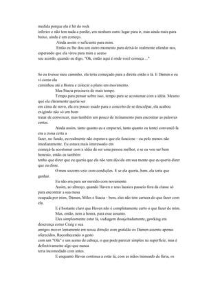 medida porque ela é hit do rock
inferior e não tem nada a perder, em nenhum outro lugar para ir, mas ainda mais para
baixo, ainda é um começo.
Ainda assim o suficiente para mim.
Então eu lhe dou um outro momento para deixá-lo realmente afundar nos,
esperando que ela virou para mim e aceno
seu acordo, quando eu digo, "Ok, então aqui é onde você começa ..."
Se eu tivesse meu caminho, ela teria começado para a direita então e lá. E Damen e eu
vi como ela
caminhou até a Honra e colocar o plano em movimento.
Mas Stacia precisava de mais tempo.
Tempo para pensar sobre isso, tempo para se acostumar com a idéia. Mesmo
que ela claramente queria ser
em cima de novo, ela era pouco usado para o conceito de se desculpar, ela acabou
exigindo não só um bom
tratar de convencer, mas também um pouco de treinamento para encontrar as palavras
certas.
Ainda assim, tanto quanto eu a empurrei, tanto quanto eu tentei convencê-la
era a coisa certa a
fazer, no fundo, eu realmente não esperava que ele funcione - ou pelo menos não
imediatamente. Eu estava mais interessado em
começá-la acostumar com a idéia de ser uma pessoa melhor, e se eu vou ser bem
honesto, então eu também
tenho que dizer que eu queria que ela não tem dúvida em sua mente que eu queria dizer
que eu disse.
O meu socorro veio com condições. E se ela queria, bem, ela teria que
ganhar.
Eu não era para ser mexido com novamente.
Assim, ao almoço, quando Haven e seus lacaios passeio fora da classe só
para encontrar a sua mesa
ocupada por mim, Damen, Miles e Stacia - bem, eles não tem certeza do que fazer com
ela.
E é bastante claro que Haven não é completamente certo o que fazer de mim.
Mas, então, nem a honra, para esse assunto.
Eles simplesmente estar lá, vadiagem desajeitadamente, gawking em
descrença como Craig e sua
amigos mover lentamente em nossa direção com gratidão os Damen assento apenas
oferecidos. Reconhecendo o gesto
com um "Olá" e um aceno de cabeça, o que pode parecer simples na superfície, mas é
definitivamente algo que nunca
teria incomodado com antes.
E enquanto Haven continua a estar lá, com as mãos tremendo de fúria, os
 