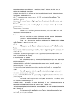 desculpas péssimo para apoiá-los. "Ele sacode a cabeça, perdida em uma série de
memórias maioria das pessoas só
aprender através de livros de história. Sua expressão transformando instantaneamente,
iluminando, quando ele sorri e
diz: "E esses são apenas os erros que eu fiz." Ele encontra o olhar de Judas. "Mas
depois, há também
momentos de extrema beleza e alegria que, bem, ela realmente faz tudo parecer valer a
pena, né? "
Jude acenos, mais na contemplação do que acordo, como se ele ainda está
pensando nisso,
considerando a declaração.
Embora seja o suficiente para motivar Damen para dizer: "Ora, você está
interessado? Você quer dar um
ir? "
Jude e eu olhar para ele, olhos arregalados, incapaz de dizer se ele é sério.
"Porque eu posso configurá-lo. Eu conheço um cara ..."
E não é até a sua curvatura dos lábios em um sorriso, que eu percebo que ele
está brincando, e eu resolver voltar com
alívio.
"Mas a coisa é," diz Damen, voltar a ser séria outra vez. "No final, é muito
bonito
tudo a mesma coisa. Posso viver por séculos, pode viver por três quartos de século, mas
os dois de nós
Sempre nos encontramos preocupados com o que é imediatamente antes de nós - ou,
mais frequentemente do que não,
o que parece fora de alcance ... "
Nós sentamos em silêncio, as palavras de suspensão pesada entre nós, como
eu olho para o meu
joelhos, muito desconfortável olhar para qualquer outro lugar. Sabendo que este é o
momento em que viemos, que
Damen totalmente preparados para oferecer qualquer explicação ou desculpa Jude
exigir.
Mas Jude apenas se senta lá, pegando em um clipe de papel de rua que
encontrou sobre sua mesa de torção, e
flexão, e reformular totalmente até que ela esteja completamente irreconhecível de sua
forma original.
Finalmente, olhando para cima, quando diz: "Eu entendo". Ele olhares entre
nós, com foco em mim até que eu
levantar a cabeça e encontrar o seu olhar. "Realmente, eu faço." Seu rosto tão sincera eu
não tenho nenhuma dúvida de que ele significa isso. "Mas se você
veio aqui para pedir desculpas ou tentar compensar isso - ou seja -. você provavelmente
deve esquecê-lo "
Eu chupar na minha respiração, como Damen fica perfeitamente imóvel,
esperando por ele para continuar.
 