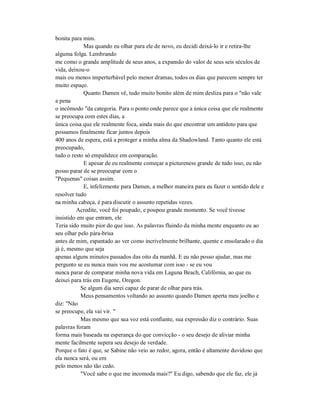 bonita para mim.
Mas quando eu olhar para ele de novo, eu decidi deixá-lo ir e retira-lhe
alguma folga. Lembrando
me como o grande amplitude de seus anos, a expansão do valor de seus seis séculos de
vida, deixou-o
mais ou menos imperturbável pelo menor dramas, todos os dias que parecem sempre ter
muito espaço.
Quanto Damen vê, tudo muito bonito além de mim desliza para o "não vale
a pena
o incômodo "da categoria. Para o ponto onde parece que a única coisa que ele realmente
se preocupa com estes dias, a
única coisa que ele realmente foca, ainda mais do que encontrar um antídoto para que
possamos finalmente ficar juntos depois
400 anos de espera, está a proteger a minha alma da Shadowland. Tanto quanto ele está
preocupado,
tudo o resto só empalidece em comparação.
E apesar de eu realmente começar a pictureness grande de tudo isso, eu não
posso parar de se preocupar com o
"Pequenas" coisas assim.
E, infelizmente para Damen, a melhor maneira para eu fazer o sentido dele e
resolver tudo
na minha cabeça, é para discutir o assunto repetidas vezes.
Acredite, você foi poupado, e poupou grande momento. Se você tivesse
insistido em que entram, ele
Teria sido muito pior do que isso. As palavras fluindo da minha mente enquanto eu ao
seu olhar pelo pára-brisa
antes de mim, espantado ao ver como incrivelmente brilhante, quente e ensolarado o dia
já é, mesmo que seja
apenas alguns minutos passados das oito da manhã. E eu não posso ajudar, mas me
pergunto se eu nunca mais vou me acostumar com isso - se eu vou
nunca parar de comparar minha nova vida em Laguna Beach, Califórnia, ao que eu
deixei para trás em Eugene, Oregon.
Se algum dia serei capaz de parar de olhar para trás.
Meus pensamentos voltando ao assunto quando Damen aperta meu joelho e
diz: "Não
se preocupe, ela vai vir. "
Mas mesmo que sua voz está confiante, sua expressão diz o contrário. Suas
palavras foram
forma mais baseada na esperança do que convicção - o seu desejo de aliviar minha
mente facilmente supera seu desejo de verdade.
Porque o fato é que, se Sabine não veio ao redor, agora, então é altamente duvidoso que
ela nunca será, ou em
pelo menos não tão cedo.
"Você sabe o que me incomoda mais?" Eu digo, sabendo que ele faz, ele já
 