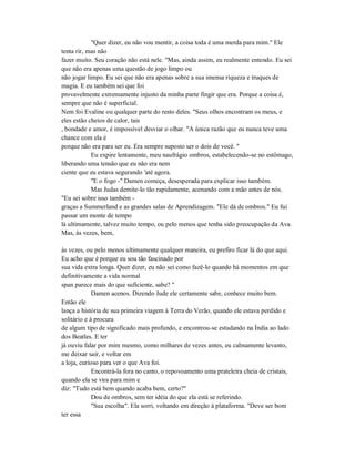 "Quer dizer, eu não vou mentir, a coisa toda é uma merda para mim." Ele
tenta rir, mas não
fazer muito. Seu coração não está nele. "Mas, ainda assim, eu realmente entendo. Eu sei
que não era apenas uma questão de jogo limpo ou
não jogar limpo. Eu sei que não era apenas sobre a sua imensa riqueza e truques de
magia. E eu também sei que foi
provavelmente extremamente injusto da minha parte fingir que era. Porque a coisa é,
sempre que não é superficial.
Nem foi Evaline ou qualquer parte do resto deles. "Seus olhos encontram os meus, e
eles estão cheios de calor, tais
, bondade e amor, é impossível desviar o olhar. "A única razão que eu nunca teve uma
chance com ela é
porque não era para ser eu. Era sempre suposto ser o dois de você. "
Eu expire lentamente, meu naufrágio ombros, estabelecendo-se no estômago,
liberando uma tensão que eu não era nem
ciente que eu estava segurando 'até agora.
"E o fogo -" Damen começa, desesperada para explicar isso também.
Mas Judas demite-lo tão rapidamente, acenando com a mão antes de nós.
"Eu sei sobre isso também -
graças a Summerland e as grandes salas de Aprendizagem. "Ele dá de ombros." Eu fui
passar um monte de tempo
lá ultimamente, talvez muito tempo, ou pelo menos que tenha sido preocupação da Ava.
Mas, às vezes, bem,
às vezes, ou pelo menos ultimamente qualquer maneira, eu prefiro ficar lá do que aqui.
Eu acho que é porque eu sou tão fascinado por
sua vida extra longa. Quer dizer, eu não sei como fazê-lo quando há momentos em que
definitivamente a vida normal
span parece mais do que suficiente, sabe? "
Damen acenos. Dizendo Jude ele certamente sabe, conhece muito bem.
Então ele
lança a história de sua primeira viagem à Terra do Verão, quando ele estava perdido e
solitário e à procura
de algum tipo de significado mais profundo, e encontrou-se estudando na Índia ao lado
dos Beatles. E ter
já ouviu falar por mim mesmo, como milhares de vezes antes, eu calmamente levanto,
me deixar sair, e voltar em
a loja, curioso para ver o que Ava foi.
Encontrá-la fora no canto, o repovoamento uma prateleira cheia de cristais,
quando ela se vira para mim e
diz: "Tudo está bem quando acaba bem, certo?"
Dou de ombros, sem ter idéia do que ela está se referindo.
"Sua escolha". Ela sorri, voltando em direção à plataforma. "Deve ser bom
ter essa
 