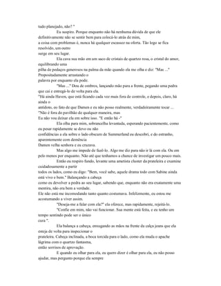 tudo planejado, não? "
Eu suspiro. Porque enquanto não há nenhuma dúvida de que ele
definitivamente não se sentir bem para colocá-lo atrás de mim,
a coisa com problemas é, nunca há qualquer escassez na oferta. Tão logo se fica
resolvido, um outro
surge em seu lugar.
Ela cava sua mão em um saco de cristais de quartzo rosa, o cristal do amor,
equilibrando uma
pilha de pedaços generosos na palma da mão quando ela me olha e diz: "Mas ..."
Propositadamente arrastando o
palavra por enquanto ela pode.
"Mas ..." Dou de ombros, lançando mão para a frente, pegando uma pedra
que cai e entregá-lo de volta para ela.
"Há ainda Haven, que está ficando cada vez mais fora de controle, e depois, claro, há
ainda o
antídoto, eo fato de que Damen e eu não posso realmente, verdadeiramente tocar ...
"Não é fora do pavilhão de qualquer maneira, mas
Eu não vou deixar ela em sobre isso. "E então há -"
Ela olha para mim, sobrancelha levantada, esperando pacientemente, como
eu pesar rapidamente se devo ou não
confidências a ela sobre o lado obscuro de Summerland eu descobri, e do estranho,
aparentemente com demência
Damen velha senhora e eu cruzava.
Mas algo me impede de fazê-lo. Algo me diz para não ir lá com ela. Ou em
pelo menos por enquanto. Não até que tenhamos a chance de investigar um pouco mais.
Então eu respiro fundo, levante uma ametista cluster da prateleira e examine
cuidadosamente a partir
todos os lados, como eu digo: "Bem, você sabe, aquele drama todo com Sabine ainda
está vivo e bem." Balançando a cabeça
como eu devolver a pedra ao seu lugar, sabendo que, enquanto não era exatamente uma
mentira, não era bem a verdade.
Ele não está me incomodando tanto quanto costumava. Infelizmente, eu estou me
acostumando a viver assim.
"Deseja-me a falar com ela?" ela oferece, mas rapidamente, rejeitá-lo.
"Confie em mim, não vai funcionar. Sua mente está feita, e eu tenho um
tempo sentindo pode ser o único
cura ".
Ela balança a cabeça, enxugando as mãos na frente da calça jeans que ela
esteja de volta para inspecionar o
prateleira. Cabeça inclinada, a boca torcida para o lado, como ela muda o apache
lágrima com o quartzo fantasma,
então sorrisos de aprovação.
E quando eu olhar para ela, eu quero dizer é olhar para ela, eu não posso
ajudar, mas pergunto porque ela sempre
 