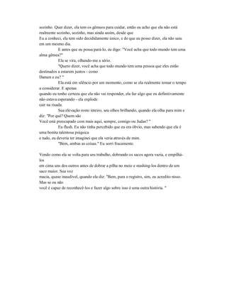 sozinho. Quer dizer, ela tem os gêmeos para cuidar, então eu acho que ela não está
realmente sozinho, sozinho, mas ainda assim, desde que
Eu a conheci, ela tem sido decididamente único, e do que eu posso dizer, ela não saiu
em um mesmo dia.
E antes que eu possa pará-lo, eu digo: "Você acha que todo mundo tem uma
alma gêmea?"
Ela se vira, olhando-me a sério.
"Quero dizer, você acha que todo mundo tem uma pessoa que eles estão
destinados a estarem juntos - como
Damen e eu? "
Ela está em silêncio por um momento, como se ela realmente tomar o tempo
a considerar. E apenas
quando eu tenho certeza que ela não vai responder, ela faz algo que eu definitivamente
não estava esperando - ela explode
cair na risada.
Sua elevação rosto inteiro, seu olhos brilhando, quando ela olha para mim e
diz: "Por quê? Quem são
Você está preocupado com mais aqui, sempre, comigo ou Judas? "
Eu flush. Eu não tinha percebido que eu era óbvio, mas sabendo que ela é
uma bonita talentosa psíquica
e tudo, eu deveria ter imaginei que ela veria através de mim.
"Bem, ambas as coisas." Eu sorri fracamente.
Vendo como ela se volta para seu trabalho, dobrando os sacos agora vazia, e empilhá-
los
em cima uns dos outros antes de dobrar a pilha no meio e stashing-los dentro de um
saco maior. Sua voz
macia, quase inaudível, quando ela diz: "Bem, para o registro, sim, eu acredito nisso.
Mas se ou não
você é capaz de reconhecê-los e fazer algo sobre isso é uma outra história. "
 