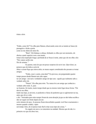 trinta e dois
"Então, como foi?" Eu olho para Damen, observando como ele se instala no banco do
passageiro e fecha a porta
como eu me afasto do meio-fio.
"Bom". Ele balança a cabeça, fechando os olhos por um momento, ele
abaixa a parte superior com a sua mente,
tomar uma respiração longa e profunda de ar fresco à noite, antes que ele me olha e diz:
"Nós vamos surfar esta
fim de semana. "
Eu pasmo, mais do que um pouco surpreso de ouvir isso. Quer dizer, eu
pensava que ele tinha a sorte de
obter o cessar-fogo que estava atrás, eu nunca sequer considerada eles possam se tornar
amigos.
"Então, esse é, assim, uma data?" Eu provoco, me perguntando quanto
tempo passou desde Damen tem sido capaz
ter um amigo - um real e verdadeiro amigo do tipo cara - aquele que realmente sabe a
verdade sobre ele.
"Nunca". Ele olha para mim. "Eu nunca tive um amigo que conhecia a
verdade sobre mim. E, para
ser honesto, foi muito, muito tempo desde que eu mesmo tentei ligar dessa forma. "Ele
desvia seu olhar,
tendo nas lojas, as árvores, os pedestres e faixas de pedestres que se aglomeram na rua,
antes que ele se volta
e diz: "Amizades para mim sempre foram de curta duração já que eu não tinha escolha a
não ser seguir em frente depois de um
certo número de anos. As pessoas ficam desconfiados quando você ficar exactamente o
mesmo quando a idade, e após
um tempo, bem, ele só parece mais fácil evitar esses tipos de coisas. "
Eu engulo em seco e se concentrar na unidade. Mesmo que ele não é a
primeira vez que ele disse isso,
 