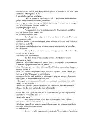não torná-lo mais fácil de ouvir. Especialmente quando eu relacioná-lo para mim e para
minha vida e da longa lista de boa-
byes eu tenho que olhar para frente.
"Você se importa de me levar para casa?" , pergunta ele, sacudindo-me o
pedido para a direita fora dos meus pensamentos
como eu gape para ele com surpresa. Eu tinha certeza que ele ia tentar me arrastar para
fora do pavilhão novo, e para ser honesto eu
não tinha planos para negá-lo.
"Miles é conhecer-me de volta para casa. Eu lhe disse que ia ajudá-lo a
executar algumas linhas para um jogo
ele está a fazer audições para ".
Eu balancei minha cabeça e rir, fazer uma direita na estrada da Costa antes
de roubar uma rápida
olhadinha para ele. "Tem algum tempo lá dentro para mim, você sabe, entre todas essas
playdates de vocês?" Só
parcialmente provocações como eu pressionar o acelerador e cruzeiro ao longo das
curvas sinuosas.
"Sempre". Ele sorri, inclinando-se para beijar-me, mas acabam distraindo-
me tão mal que eu quase
funcionar o carro fora da estrada.
Eu afastá-lo e à direita a roda novamente. Olhando para o oceano,
observando as ondas
por sua vez a formação de espuma de espuma branca como eles chocam contra a costa,
e limpando a garganta quando me viro para ele e
dizer, "Damen, o que vamos fazer sobre o antídoto? Vendo a sua maneira endurecem os
ombros, sentindo a
muda a sua forma de energia e mudanças, mas ainda fuga para a frente, sabendo que
tem que ser dito. "Quer dizer, eu sou totalmente
comprometido com você, para nós, eu acho que você sabe que por agora. E por mais
que eu goste de nosso tempo no pavilhão, bem
- "Eu engulo em seco, eu nunca fui muito bom em discutir esse tipo de coisa, acabo
sempre por um vermelho-
enfrentados, confusão, vergonha sputtering, mas ainda assim, estou determinado a
chegar a ele. "Eu sinto sua falta. Eu sinto falta de poder
tocá-lo nesta vida. Já para não falar que eu estava esperando que um dia poderíamos
quebrar essa quatrocentos anos de
feitiço velho seco e - "
Faço uma pausa antes de sua porta, acenando para Sheila, que nos
movimentos dentro Tomar o morro eo
série de curvas que levam a sua rua, antes de frenagem em sua garagem e girando no
meu lugar até que eu sou totalmente
de frente para ele.
Prestes a concluir o pensamento, quando diz: "Sempre, eu sei. Acredite em
 