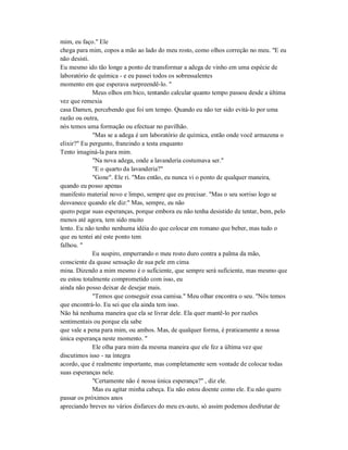 mim, eu faço." Ele
chega para mim, copos a mão ao lado do meu rosto, como olhos correção no meu. "E eu
não desisti.
Eu mesmo ido tão longe a ponto de transformar a adega de vinho em uma espécie de
laboratório de química - e eu passei todos os sobressalentes
momento em que esperava surpreendê-lo. "
Meus olhos em bico, tentando calcular quanto tempo passou desde a última
vez que remexia
casa Damen, percebendo que foi um tempo. Quando eu não ter sido evitá-lo por uma
razão ou outra,
nós temos uma formação ou efectuar no pavilhão.
"Mas se a adega é um laboratório de química, então onde você armazena o
elixir?" Eu pergunto, franzindo a testa enquanto
Tento imaginá-la para mim.
"Na nova adega, onde a lavanderia costumava ser."
"E o quarto da lavanderia?"
"Gone". Ele ri. "Mas então, eu nunca vi o ponto de qualquer maneira,
quando eu posso apenas
manifesto material novo e limpo, sempre que eu precisar. "Mas o seu sorriso logo se
desvanece quando ele diz:" Mas, sempre, eu não
quero pegar suas esperanças, porque embora eu não tenha desistido de tentar, bem, pelo
menos até agora, tem sido muito
lento. Eu não tenho nenhuma idéia do que colocar em romano que beber, mas tudo o
que eu tentei até este ponto tem
falhou. "
Eu suspiro, empurrando o meu rosto duro contra a palma da mão,
consciente da quase sensação de sua pele em cima
mina. Dizendo a mim mesmo é o suficiente, que sempre será suficiente, mas mesmo que
eu estou totalmente comprometido com isso, eu
ainda não posso deixar de desejar mais.
"Temos que conseguir essa camisa." Meu olhar encontra o seu. "Nós temos
que encontrá-lo. Eu sei que ela ainda tem isso.
Não há nenhuma maneira que ela se livrar dele. Ela quer mantê-lo por razões
sentimentais ou porque ela sabe
que vale a pena para mim, ou ambos. Mas, de qualquer forma, é praticamente a nossa
única esperança neste momento. "
Ele olha para mim da mesma maneira que ele fez a última vez que
discutimos isso - na íntegra
acordo, que é realmente importante, mas completamente sem vontade de colocar todas
suas esperanças nele.
"Certamente não é nossa única esperança?" , diz ele.
Mas eu agitar minha cabeça. Eu não estou doente como ele. Eu não quero
passar os próximos anos
apreciando breves no vários disfarces do meu ex-auto, só assim podemos desfrutar de
 