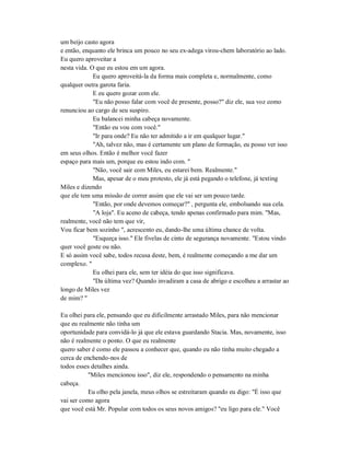 um beijo casto agora
e então, enquanto ele brinca um pouco no seu ex-adega virou-chem laboratório ao lado.
Eu quero aproveitar a
nesta vida. O que eu estou em um agora.
Eu quero aproveitá-la da forma mais completa e, normalmente, como
qualquer outra garota faria.
E eu quero gozar com ele.
"Eu não posso falar com você de presente, posso?" diz ele, sua voz como
renunciou ao cargo de seu suspiro.
Eu balancei minha cabeça novamente.
"Então eu vou com você."
"Ir para onde? Eu não ter admitido a ir em qualquer lugar."
"Ah, talvez não, mas é certamente um plano de formação, eu posso ver isso
em seus olhos. Então é melhor você fazer
espaço para mais um, porque eu estou indo com. "
"Não, você sair com Miles, eu estarei bem. Realmente."
Mas, apesar de o meu protesto, ele já está pegando o telefone, já texting
Miles e dizendo
que ele tem uma missão de correr assim que ele vai ser um pouco tarde.
"Então, por onde devemos começar?" , pergunta ele, embolsando sua cela.
"A loja". Eu aceno de cabeça, tendo apenas confirmado para mim. "Mas,
realmente, você não tem que vir,
Vou ficar bem sozinho ", acrescento eu, dando-lhe uma última chance de volta.
"Esqueça isso." Ele fivelas de cinto de segurança novamente. "Estou vindo
quer você goste ou não.
E só assim você sabe, todos recusa deste, bem, é realmente começando a me dar um
complexo. "
Eu olhei para ele, sem ter idéia do que isso significava.
"Da última vez? Quando invadiram a casa de abrigo e escolheu a arrastar ao
longo de Miles vez
de mim? "
Eu olhei para ele, pensando que eu dificilmente arrastado Miles, para não mencionar
que eu realmente não tinha um
oportunidade para convidá-lo já que ele estava guardando Stacia. Mas, novamente, isso
não é realmente o ponto. O que eu realmente
quero saber é como ele passou a conhecer que, quando eu não tinha muito chegado a
cerca de enchendo-nos de
todos esses detalhes ainda.
"Miles mencionou isso", diz ele, respondendo o pensamento na minha
cabeça.
Eu olho pela janela, meus olhos se estreitaram quando eu digo: "É isso que
vai ser como agora
que você está Mr. Popular com todos os seus novos amigos? "eu ligo para ele." Você
 