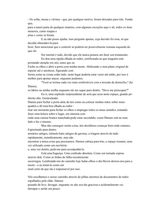 - Os sofás, mesas e vitrines - que, por qualquer motivo, foram deixados para trás. Vendo
que,
para a maior parte de qualquer maneira, com algumas exceções aqui e ali, todos os itens
menores, como roupas e
jóias e como se foram.
E eu não posso ajudar, mas pergunto apenas, cuja decisão foi essa, só que
decidiu obturador-lo para
bom. Sem mencionar que o controle só poderia ter possivelmente romana esquerda do
que ele.
Ser imortal e tudo, duvido que ele nunca pensou em fazer um testamento.
Eu dou uma rápida olhada ao redor, certificando-se que ninguém está
prestando atenção em nós, antes que eu
Fecho os olhos e abrir a porta com minha mente. Abdicando o meu plano original de
esperar até o anoitecer, figurando com
forma como as coisas estão indo, neste lugar poderia estar vazio até então, por isso é
melhor para apenas atacar, enquanto podemos.
"Você se tornou cada vez mais confortáveis com a invasão de domicílio," diz
Damen,
os lábios na minha orelha enquanto ele me segue para dentro. "Devo me preocupar?"
Eu ri, uma explosão surpreendente de som que ecoa neste espaço, grande pé-
direito alto. Gesticulando
Damen para fechar a porta atrás de nós como eu colocar minhas mãos sobre meus
quadris e dê uma boa olhada ao redor -
tirar um momento para fechar os olhos e empregar todos os meus sentidos, tentando
fazer uma leitura sobre o lugar, em sintonia com
onde uma camisa branca manchada pode estar escondido, como Damen está ao meu
lado e faz o mesmo.
Mas não conseguir muita coisa, nós decidimos começar bem onde estamos.
Espreitando para dentro
armários antigos, trémulo baús antigos de gavetas, a triagem através de tudo
rapidamente, metodicamente, mas não
encontrar a única coisa que precisamos. Damen cabeça para trás, o espaço romano, uma
vez utilizado como um escritório
e, uma vez dentro, pede-me para acompanhá-lo.
Está uma bagunça. Uma confusão absoluta. Como um tornado soprou
através dele. Como as linhas de falha recentemente
escorregou. Lembrando-me do caminho loja Judas olhou o dia Haven deixou-nos para a
morte - e eu tomá-lo como um
sinal certo de que ela é responsável por isso.
Nós escolhemos o nosso caminho através de pilhas enormes de documentos de todos
espalhados pelo chão. Damen
pisando de leve, devagar, enquanto eu não sou tão graciosa e acidentalmente vai
derrapar e surfar um pouco
 