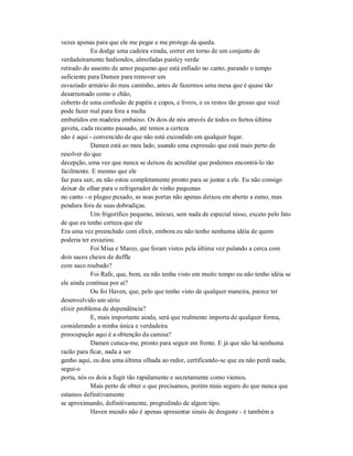 vezes apenas para que ele me pegar e me protege da queda.
Eu dodge uma cadeira virada, correr em torno de um conjunto de
verdadeiramente hediondos, almofadas paisley verde
retirado do assento de amor pequeno que está enfiado no canto, parando o tempo
suficiente para Damen para remover um
esvaziado armário do meu caminho, antes de fazermos uma mesa que é quase tão
desarrumado como o chão,
coberto de uma confusão de papéis e copos, e livros, e os restos tão grosso que você
pode fazer mal para fora a multa
embutidos em madeira embaixo. Os dois de nós através de todos os furtos última
gaveta, cada recanto passado, até temos a certeza
não é aqui - convencido de que não está escondido em qualquer lugar.
Damen está ao meu lado, usando uma expressão que está mais perto de
resolver do que
decepção, uma vez que nunca se deixou de acreditar que podemos encontrá-lo tão
facilmente. E mesmo que ele
faz para sair, eu não estou completamente pronto para se juntar a ele. Eu não consigo
deixar de olhar para o refrigerador de vinho pequenas
no canto - o plugue puxado, as suas portas não apenas deixou em aberto a esmo, mas
pendura fora de suas dobradiças.
Um frigorífico pequeno, inócuo, sem nada de especial nisso, exceto pelo fato
de que eu tenho certeza que ele
Era uma vez preenchido com elixir, embora eu não tenho nenhuma idéia de quem
poderia ter esvaziou.
Foi Misa e Marco, que foram vistos pela última vez pulando a cerca com
dois sacos cheios de duffle
com suco roubado?
Foi Rafe, que, bem, eu não tenha visto em muito tempo eu não tenho idéia se
ele ainda continua por aí?
Ou foi Haven, que, pelo que tenho visto de qualquer maneira, parece ter
desenvolvido um sério
elixir problema de dependência?
E, mais importante ainda, será que realmente importa de qualquer forma,
considerando a minha única e verdadeira
preocupação aqui é a obtenção da camisa?
Damen cutuca-me, pronto para seguir em frente. E já que não há nenhuma
razão para ficar, nada a ser
ganho aqui, eu dou uma última olhada ao redor, certificando-se que eu não perdi nada,
segui-o
porta, nós os dois a fugir tão rapidamente e secretamente como viemos.
Mais perto de obter o que precisamos, porém mais seguro do que nunca que
estamos definitivamente
se aproximando, definitivamente, progredindo de algum tipo.
Haven mundo não é apenas apresentar sinais de desgaste - é também a
 