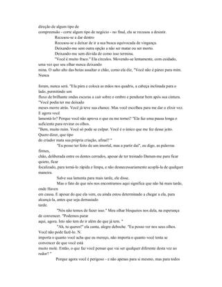 direção de algum tipo de
compreensão - corte algum tipo de negócio - no final, ela se recusou a desistir.
Recusou-se a dar dentro
Recusou-se a deixar de ir a sua busca equivocada de vingança.
Deixando-me sem outra opção a não ser matar ou ser morto.
Deixando-me sem dúvida de como isso termina.
"Você é muito fraco." Ela círculos. Movendo-se lentamente, com cuidado,
uma vez que seu olhar nunca deixando
mina. O salto alto das botas assaltar o chão, como ela diz, "Você não é páreo para mim.
Nunca
foram, nunca será. "Ela pára e coloca as mãos nos quadris, a cabeça inclinada para o
lado, permitindo um
fluxo de brilhante ondas escuras a cair sobre o ombro e pendurar bem após sua cintura.
"Você podia ter me deixado
meses morre atrás. Você já teve sua chance. Mas você escolheu para me dar o elixir vez.
E agora você
lamentá-lo? Porque você não aprova o que eu me tornei? "Ela faz uma pausa longa o
suficiente para revirar os olhos.
"Bem, muito ruim. Você só pode se culpar. Você é o único que me fez desse jeito.
Quero dizer, que tipo
do criador mata sua própria criação, afinal? "
"Eu posso ter feito de um imortal, mas a partir daí", eu digo, as palavras
firmes,
chão, deliberada entre os dentes cerrados, apesar de ter treinado Damen-me para ficar
quieto, ficar
focalizado, para torná-lo rápida e limpa, e não desnecessariamente acoplá-la de qualquer
maneira.
Salve sua lamenta para mais tarde, ele disse.
Mas o fato de que nós nos encontramos aqui significa que não há mais tarde,
onde Haven
em causa. E apesar do que ela vem, eu ainda estou determinado a chegar a ela, para
alcançá-la, antes que seja demasiado
tarde.
"Nós não temos de fazer isso." Meu olhar bloqueios nos dela, na esperança
de convencer. "Podemos parar
aqui, agora. Isto não tem de ir além do que já tem. "
"Ah, tu queres!" ela canta, alegre deboche. "Eu posso ver nos seus olhos.
Você não pode fazê-lo. N.
importa o quanto você acha que eu mereço, não importa o quanto você tenta se
convencer de que você está
muito mole. Então, o que faz você pensar que vai ser qualquer diferente desta vez ao
redor? "
Porque agora você é perigoso - e não apenas para si mesmo, mas para todos
 