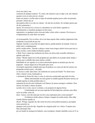 ouviu isso antes, mas
continuar de qualquer maneira. "É, assim, não importa o que eu digo a ela, não importa
quantas vezes eu tento provar a ela por
lendo sua mente e revelar todos os tipos de estranho pepitas pouco sobre seu passado,
presente e futuro que eu
não poderia saber se eu não era vidente - ele não faz um dente. Na verdade, parece que
ele faz exatamente o
oposto. Só convence-la a escavar os calcanhares no mais fundo, negando-se
absolutamente a considerar qualquer um dos meus
argumentos, ou qualquer outra coisa que tenho a dizer sobre o assunto. Ela recusa-se
completamente de crack abrir sua mente
só um pouquinho. Em vez disso, ela só me lança aquele olhar sombrio julgamento dela,
totalmente convencido de que sou
fingindo, fazendo a coisa toda em alguns lances, grande patético de atenção. Como eu
tenho total e completamente
perdi a minha mente. "Sacudo a cabeça e meter meus longos cabelos loiros para trás os
meus ouvidos, como minhas bochechas quentes
e flush. Esta é a parte que realmente me deixa, me deixa todo vermelho enfrentou e
agitado cada único
tempo. "Mesmo depois de eu lhe perguntei por que diabos eu ia perder muito tempo e
esforço que o trabalho duro para manter a minha
habilidades de um segredo se eu estava interessado apenas na atenção que eles me
pegariam - mesmo depois de eu lhe pediu para ouvir
seu próprio argumento estúpido para que ela pudesse ver como ele não faz mesmo um
pouquinho de bom senso - ela ainda
se recusou a ceder. Quer dizer, ela realmente me acusou de fraude! "Eu fecho meus
olhos e franzir a testa, lembrando-se
o momento de forma tão clara, é como se estivesse acontecendo aqui antes de mim.
Sabine intrometendo em meu quarto na manhã seguinte Romano morreu, na
manhã seguinte eu tinha perdido todos os
esperança de um dia estar realmente com Damen, de nunca conseguir o antídoto. Nem
mesmo me dando a chance de pleno
acordar, lavo o rosto, escovo os dentes, e me preparar de alguma forma.
Confrontando-me em uma explosão de fúria hipócrita, estreitou seus olhos
azuis na minha, como ela
disse, "nunca, você não acha que me deve uma explicação para a noite passada?"
Eu balancei minha cabeça e limpar a imagem da minha mente. Meu olhar
reunião Damen quando eu
dizem: "Porque, segundo ela, não existe tal coisa como poderes psíquicos, percepção
extra-sensorial, ou
qualquer outra coisa do tipo. Segundo ela, ninguém pode ver o futuro. É apenas uma
falsa afirmação feita
por um bando de arranque de dinheiro, sem escrúpulos, fraudes charlatão como eu! E eu
 