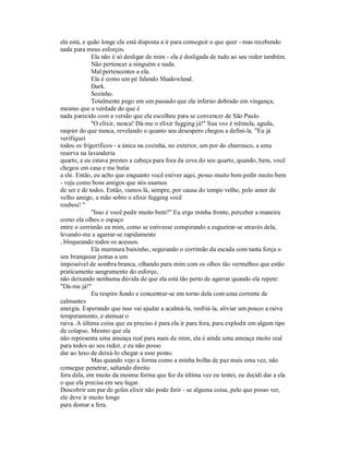 ela está, e quão longe ela está disposta a ir para conseguir o que quer - mas recebendo
nada para meus esforços.
Ela não é só desligar de mim - ela é desligada de tudo ao seu redor também.
Não pertencer a ninguém e nada.
Mal pertencentes a ela.
Ela é como um pé falando Shadowland.
Dark.
Sozinho.
Totalmente pego em um passado que ela inferno dobrado em vingança,
mesmo que a verdade do que é
nada parecido com a versão que ela escolheu para se convencer de São Paulo.
"O elixir, nunca! Dá-me o elixir fugging já!" Sua voz é trêmula, aguda,
raspier do que nunca, revelando o quanto seu desespero chegou a defini-la. "Eu já
verifiquei
todos os frigoríficos - a única na cozinha, no exterior, um por do churrasco, a uma
reserva na lavanderia
quarto, e eu estava prestes a cabeça para fora da cova do seu quarto, quando, bem, você
chegou em casa e me batia
a ele. Então, eu acho que enquanto você estiver aqui, posso muito bem pedir muito bem
- veja como bons amigos que nós usamos
de ser e de todos. Então, vamos lá, sempre, por causa do tempo velho, pelo amor de
velho amigo, a mão sobre o elixir fugging você
roubou! "
"Isso é você pedir muito bem?" Eu ergo minha fronte, perceber a maneira
como ela olhos o espaço
entre o corrimão ea mim, como se estivesse conspirando a esgueirar-se através dela,
levando-me a agarrar-se rapidamente
, bloqueando todos os acessos.
Ela murmura baixinho, segurando o corrimão da escada com tanta força o
seu branquear juntas a um
impossível de sombra branca, olhando para mim com os olhos tão vermelhos que estão
praticamente sangramento do esforço,
não deixando nenhuma dúvida de que ela está tão perto de agarrar quando ela repete:
"Dá-me já!"
Eu respiro fundo e concentrar-se em torno dela com uma corrente de
calmantes
energia. Esperando que isso vai ajudar a acalmá-la, resfriá-la, aliviar um pouco a raiva
temperamento, e atenuar o
raiva. A última coisa que eu preciso é para ela ir para fora, para explodir em algum tipo
de colapso. Mesmo que ela
não representa uma ameaça real para mais de mim, ela é ainda uma ameaça muito real
para todos ao seu redor, e eu não posso
dar ao luxo de deixá-lo chegar a esse ponto.
Mas quando vejo a forma como a minha bolha de paz mais uma vez, não
consegue penetrar, saltando direito
fora dela, em muito da mesma forma que fez da última vez eu tentei, eu decidi dar a ela
o que ela precisa em seu lugar.
Descobrir um par de goles elixir não pode ferir - se alguma coisa, pelo que posso ver,
ele deve ir muito longe
para domar a fera.
 
