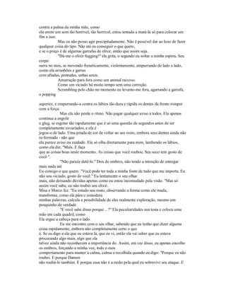 contra a palma da minha mão, como
ela emite um som tão horrível, tão horrível, estou tentada a matá-la só para colocar um
fim a isso.
Mas eu não posso agir precipitadamente. Não é possível dar ao luxo de fazer
qualquer coisa do tipo. Não até eu conseguir o que quero,
e se o preço é de algumas garrafas de elixir, então que assim seja.
"Dá-me o elixir fugging!" ela grita, o segundo eu soltar a minha espera. Seu
corpo
surra no meu, se movendo freneticamente, violentamente, empurrando de lado a lado,
como ela arranhões e garras
com afiadas, pontudas, unhas azuis.
Amarração para fora como um animal raivoso.
Como um viciado há muito tempo sem uma correção.
Scrambling pelo chão no momento eu levanto-me fora, agarrando a garrafa,
o popping
superior, e empurrando-a contra os lábios tão dura e rápida os dentes da frente romper
com a força.
Mas ela não perde o ritmo. Não pagar qualquer aviso a todos. Ela apenas
continua a engolir
e glug, se esgotar tão rapidamente que é só uma questão de segundos antes de ser
completamente esvaziados, e ela é
jogou-o de lado. Uma pitada de cor de voltar ao seu rosto, embora seus dentes ainda não
re-formado - não que
ela parece aviso ou cuidado. Ela só olha diretamente para mim, lambendo os lábios,
como ela diz, "Mais. E faça
que as coisas boas neste momento. As coisas que você roubou. Seu suco tem gosto de
cocô ".
"Não parece detê-lo." Dou de ombros, não tendo a intenção de entregar
mais nada até
Eu consigo o que quero. "Você pode ter toda a minha fonte de tudo que me importa. Eu
não sou viciado, gosto de você." Eu lentamente o seu olhar
mais, não deixando dúvidas apenas como eu estou incomodado pela visão. "Mas só
assim você sabe, eu não roubei seu elixir.
Misa e Marco fez. "Eu estudo seu rosto, observando a forma como ele muda,
transforma, como ela pára e considera
minhas palavras, calcula a possibilidade de eles realmente exploração, mesmo um
pouquinho de verdade.
"E você sabe disso porque ...?" Ela peculiaridades sua testa e coloca uma
mão em cada quadril, como
Ela ergue a cabeça para o lado.
Eu me encontro com o seu olhar, sabendo que eu tenho que dizer alguma
coisa rapidamente, embora não completamente certo o que
é. Se eu digo a ela que eu estava lá, que eu vi, então ela vai saber que eu estava
procurando algo mais, algo que ela
talvez ainda não reconhecem a importância do. Assim, em vez disso, eu apenas encolho
os ombros, forçando a minha voz, todo o meu
comportamento para manter a calma, calma e recolhida quando eu digo: "Porque eu não
roubei. E porque Damen
não roubá-lo também. E porque essa não é a razão pela qual eu sobrevivi seu ataque. E
 