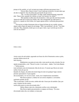 porque só faz sentido, se você vai parar por tempo suficiente para pensar nisso. "
Ela me olha e franze a testa. E isso é tudo que eu preciso ver para saber que
ela não é comprá-lo. Isso ela ainda está convencido de que era eu.
"Ou - ou talvez fosse Rafe?" Eu digo, tendo temporariamente esquecido
dele. "Quero dizer, quando foi a última vez que você mesmo viu, afinal? "
Mas quando eu olhar para ela novamente, é claro que não está funcionando.
Apesar de tudo que eu disse faz sentido, não é tão conseguindo me onde quero ir,
preciso ir, e graças ao elixir bebia, ela é agora apenas alerta o suficiente para perceber
isso.
Ela suaviza os dedos fortemente jóias ao longo da frente de seu vestido, arranca
alguns vadios fiapos do tapete de sua manga. "Não é um problema", diz ela. "Vou lidar
com eles. Mas, entretanto, desde que eu sou aqui e tudo, o que você diz que me dê o
resto de sua oferta?"
trinta e cinco
Assim como ela está saindo, segurando um frasco de elixir firmemente contra o peito,
marchas Sabine através da
lado da porta.
Malabarismo sua pasta em uma mão e uma sacola na outra, ela pára, faz um
rápida tomada dobro, e diz: "Haven? eu não vi você entrar .. idades. Você está olhando
..." Sabine pausas,
testa inclinada como ela lentamente olha ela de novo. E mesmo que Haven em muito
melhor forma do que ela
Quando ela chegou, ela ainda está muito longe de estar em qualquer lugar, mesmo
próximo apresentável. E para aqueles
não acostumado a ver seu novo look - assim, ela é simplesmente assustadora.
Mas Haven apenas ri, Sabine tiro um sorriso simpático e com dentes
quebrados quando ela diz:
"Não se preocupe. Confie em mim, minha mãe não é louco por ela também. Que, por
sinal, é apenas um dos muitos
razões pelas quais eu estou divorciando dela. "
Sabine olhares entre nós, claramente confuso com a declaração.
Mas Haven rápido para preencher os espaços em branco. "Eu estou
divorciando todos eles, na verdade, os meus pais
 