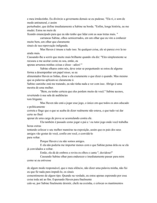 e meu irmãozinho. Eu divórcio a governanta demais se eu pudesse. "Ela ri, o som de
modo antinatural, e assim
perturbador, que define imediatamente a Sabine na borda. "Enfim, longa história, eu me
mudei. Estou no meio de
ficando emancipado para que eu não tenho que lidar com as suas tretas mais. "
carrancas Sabine, olhos semicerrados, em um olhar que eu vim a conhecer
muito bem, um olhar que claramente
sinais de sua reprovação indignada.
Mas Haven é imune a tudo isso. Se qualquer coisa, ele só parece ovo la no
ainda mais.
Causando-lhe a sorrir que muito mais brilhante quando ela diz: "Eles simplesmente se
recusou a me aceitar como eu sou, então, eu
apenas arrumou minhas coisas e disse - adios! "
Sabine olhares entre nós, deve estar se perguntando se estou de alguma
forma a desempenhar um papel nisso, se eu
alimentados Haven as linhas, disse a ela exatamente o que dizer e quando. Mas mesmo
que as palavras aplicam-se claramente à
Sabine caminho está me tratando, eu não tinha nada a ver com isso. Abrigo é uma
mostra de uma mulher.
"Bem, eu tenho certeza que eles perdem muito de você." Sabine acenos,
revertendo à sua sala de audiências
tom litigante.
Mas Haven não está a jogar esse jogo, o único em que todos os atos educado
e politicamente
correta e finge que o que se acaba de dizer realmente não estava, e que tudo vai dar
certo no final
apesar de uma carga de prova se acumulando contra ele.
Ela também é passado como jogar o pai e / ou tutor jogo onde você trabalha
horas extras
tentando colocar o seu melhor maneiras na exposição, assim que os pais dos seus
amigos vão gostar de você, confio em você, e convidá-lo
para voltar.
Porque Haven e eu não somos amigos.
E ela não poderia me importar menos com o que Sabine pensa dela ou se ela
já convidados a voltar.
Então, ela dá de ombros e revira os olhos e canta ", duvidoso!"
Causando Sabine olhar para endurecer e imediatamente passar para mim
como se eu estivesse
de algum modo responsável, que o meu silêncio, não dizer uma palavra minha, não fui
eu que fiz nada para impedi-lo, os sinais
consentimento de algum tipo. Quando na verdade, eu estou apenas esperando por essa
coisa toda até ao fim. Esperando Haven para finalmente
cale-se, por Sabine finalmente desistir, chefe na cozinha, e colocar os mantimentos
 