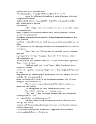 afastado, assim que eu finalmente posso
fazer algum progresso em direção a fechar o negócio Haven e eu fiz.
Apesar de, infelizmente, Haven longe de acabar. Claramente saboreando
cada pedacinho de tensão
ela é introduzida e ansioso para completá-lo, ela diz: "Mas então, eu não sinto falta
deles também, então eu acho que
faz-nos mesmo. "
Sabine olha para mim, pronto para falar, mas Haven apenas ondas a mão no
ar, temporariamente
perder o controle do suco e assistir como ele hurtles em direção ao chão - faíscas e
queima, uma vez que espirra
até os lados, até que casualmente se estende, alisa a palma da mão, e pega no ar. Seus
olhos brilhavam
quando ela vê o pisca forma Sabine, sacode a cabeça e, instantaneamente, fala-se de que
ela só
viu, convencendo-se que ninguém pode realmente mover tão rápido, que não aconteceu
assim pensou.
"Opa!" Haven risos. "Bem, anywho, não quero ficar com você. Apenas se
aproximou
pegar alguns Ever elixir aqui. "Ela segura o frasco antes de ela, inclinando-a para os
lados, fazendo com que
faísca e incendiar, antes de apontar para a caixa eu agarro em meus braços, aquela que
abriga o restante da oferta.
"Você veio para levá-la ... o quê?" squints Sabine, lutando para fazer o
sentido dele, olhando
suspeita entre a garrafa e eu, antes de subir para cima os dedos dos pés e olhando dentro
da caixa,
perguntando por que ela não conseguiu pagar qualquer aviso reais até agora. Ela coloca
sua bolsa sobre a mesa de entrada e
pega a garrafa Haven feliz ofertas. Se isso significa problemas para mim, Abrigo de
bom grado a mão direita sobre ele.
Mas isto tem ido longe o suficiente, e não há nenhuma maneira que eu
posso deixar isso continuar.
Não posso permitir que Sabine para obter as mãos sobre o suco.
Não podemos permitir que Haven me jogar assim.
"Não é nada", eu digo, empurrando a caixa no lado Haven, empurrando
com força contra ela. "É só
que o esporte bebida energética que eu gosto. "
Mas Sabine não comprá-lo. Um olhar para o rosto é tudo o que tem de
saber que ela é lançada
em alerta total. De repente, fazendo a ligação entre o meu comportamento estranho, a
minha recusa em comer,
e todos os meus outros estranha, inexplicável, e simplesmente hábitos estranhos,
assumindo, de certa forma corretamente, que
 