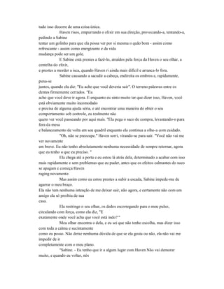 tudo isso decorre de uma coisa única.
Haven risos, empurrando o elixir em sua direção, provocando-a, tentando-a,
pedindo a Sabine
tentar um golinho para que ela possa ver por si mesma o quão bom - assim como
refrescante - assim como energizante e da vida
mudança pode ser um gole.
E Sabine está prestes a fazê-lo, atraídos pela força da Haven o seu olhar, a
centelha do elixir,
e prestes a morder a isca, quando Haven ri ainda mais difícil e arranca-lo fora.
Sabine causando a sacudir a cabeça, endireita os ombros e, rapidamente,
puxa-se
juntos, quando ela diz: "Eu acho que você deveria sair". O terreno palavras entre os
dentes firmemente cerrados. "Eu
acho que você deve ir agora. E enquanto eu sinto muito ter que dizer isso, Haven, você
está obviamente muito incomodado
e precisa de alguma ajuda séria, e até encontrar uma maneira de obter o seu
comportamento sob controle, eu realmente não
quero ver você passeando por aqui mais. "Ela pega o saco de compra, levantando-o para
fora da mesa
e balanceamento de volta em seu quadril enquanto ela continua a olho-a com cuidado.
"Oh, não se preocupe." Haven sorri, virando-se para sair. "Você não vai me
ver novamente
em breve. Eu não tenho absolutamente nenhuma necessidade de sempre retornar, agora
que eu tenho o que eu preciso. "
Ela chega até a porta e eu estou lá atrás dela, determinado a acabar com isso
mais rapidamente e sem problemas que eu puder, antes que os efeitos calmantes do suco
se apagam e começa Haven
raging novamente.
Mas assim como eu estou prestes a subir a escada, Sabine impede-me de
agarrar o meu braço.
Ela não tem nenhuma intenção de me deixar sair, não agora, e certamente não com um
amigo ela só proibiu de sua
casa.
Ela restringe o seu olhar, os dedos escorregando para o meu pulso,
circulando com força, como ela diz, "E
exatamente onde você acha que você está indo? "
Meu olhar encontra o dela, e eu sei que não tenho escolha, mas dizer isso
com toda a calma e sucintamente
como eu posso. Não deixe nenhuma dúvida de que se ela gosta ou não, ela não vai me
impedir de ir
completamente com o meu plano.
"Sabine. - Eu tenho que ir a algum lugar com Haven Não vai demorar
muito, e quando eu voltar, nós
 