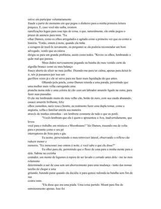 estive em participar voluntariamente
fraude a partir do momento em que pegou o dinheiro para a minha primeira leitura
psíquica. E, caso você não saiba, existem
ramificações legais para esse tipo de coisa, o que, naturalmente, ela então pegou o
prazer de anúncio para mim. "Eu
olhar Damen, como os olhos arregalados e agitada como a primeira vez que eu contei a
história. "Então, ontem à noite, quando ela tinha
a coragem de trazê-lo novamente, eu perguntei se ela poderia recomendar um bom
advogado, vendo que eu estava
dirigiu-se para um grande problema, assim como todos. "Reviro os olhos, lembrando o
quão mal que passou.
Meus dedos nervosamente pegando na bainha do meu vestido curto de
algodão branco como eu meu balanço
frasco aberto do elixir no meu joelho. Dizendo-me para ter calma, apenas para deixá-lo
ir, nós já passamos por isso um
gazillion vezes já e ele só serve para me fazer mais liquidação do que antes.
Olhando pela janela, como Damen retarda a uma parada, permitindo que
uma mulher mais velha carregando uma
prancha numa mão e uma coleira de cão com um labrador amarelo ligado na outra, para
fazer suas passadas.
O cão me lembrando muito do meu velho cão, botão de ouro, com sua cauda abanando,
casaco amarelo brilhante, feliz
olhos castanhos, nariz rosa e bonito, eu realmente fazer uma dupla tomar, como a
angústia, velha e familiar enrola sua maneira
através de minhas entranhas - um lembrete constante de tudo o que eu perdi.
"Vocês lembram que ela é quem o apresentou a Ava, inadvertidamente, que
levou
você para o trabalho em místicos e Moonbeams? "diz Damen, trazendo-me de volta
para o presente como o seu pé
interruptores do freio para o gás.
Eu aceno, perscrutando o meu retrovisor lateral, observando o reflexo cão
reduzir menor e
menores. "Eu mencionei isso ontem à noite, e você sabe o que ela disse?"
Eu olhei para ele, permitindo que o fluxo de cena para a minha mente para a
dele. Sabine na cozinha
contador, um monte de legumes à espera de ser lavado e cortado antes dela - me no meu
rolamento
determinado a sair de casa sem um aborrecimento para uma mudança - tanto das nossas
tarefas de chegar a uma
gritando, batendo parar quando ela decidiu ir para quinze redonda na batalha sem fim de
sua
contra mim.
"Ela disse que era uma piada. Uma coisa partido. Meant para fins de
entretenimento apenas. Isso foi
 