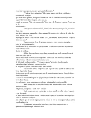 pode falar o que quiser, mas por agora, eu tenho que ir. "
"Você vai fazer nada disso!" Ela chora, sua voz estridente estridentes,
enquanto ela me agarra
que muito mais apertado, meu pulso virando um tom de vermelho de raiva que nem
sequer têm tempo de se magoar, antes que seja
curado novamente. "Não está me ouvindo? Você não é de ficar com a garota. Pensei que
eu fiz
me entender? "
Estou prestes a arrancar livre, apenas cerca de concordar que sim, ela fez-se
clara, mas
que não é realmente sua escolha a fazer, quando Haven sorri, tira o direito de caixa dos
meus braços e diz: "Não
preocupa-se, nunca. Você fica com sua tia. Ela é, obviamente, muito chateada. Eu posso
fazer isso aqui. "
E eu vejo como ela se dirige para seu carro - carro romano - dumping a
caixa do lado do passageiro
assento antes de se instalarem, rotação do motor, e rindo histericamente, enquanto ela
acena adeus e costas
abaixo da unidade.
Sabine dedos ainda em mim, ainda segurando-me, ainda mantendo-me de
fazer uma coisa que eu
precisa mais fazer - a única coisa que poderia acabar com essa maldição horrível e
colocar minha vida em um curso totalmente novo
de felicidade total e completa - "Vá para seu quarto" gritando, Suas bochechas
vermelhas, olhos brilhantes, o rosto tão cheio
de indignação que me faz sentir terrível para causá-la.
Mas isso não é nada comparado com o que eu sinto quando eu arranco-me
livre. Agarrar tão dura e
rápido que o saco de mantimentos escorrega de suas mãos e envia uma chuva de latas e
frutas e hortaliças
e caixas de ovos e embalagens de queijo cottage lutando por todo o chão, deixando um
rastro de coalhada,
bits polpudas, e gema amarela escorrendo por toda a pedra travertino polido.
Nada comparado ao que sinto quando vejo sua expressão - uma mistura
horrível de doer,
indignação, a surpresa, e ainda pior - o medo.
Nada comparado com o pesar que eu sinto quando eu olhar entre a bagunça
e ela, desejando
só poderia fazê-la desaparecer com a minha mente, apagá-la totalmente, fazê-la parecer
como se ela nunca aconteceu -
mas sabendo que só vai servir para piorar as coisas, eu viro as costas para tudo, e cabeça
para fora da porta.
Desesperado para apanhar com Haven, que é apenas aproveitou a
oportunidade para renegar o nosso acordo.
 