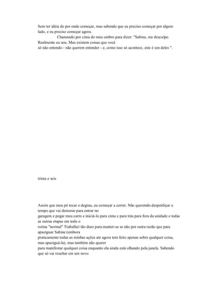 Sem ter idéia de por onde começar, mas sabendo que eu preciso começar por algum
lado, e eu preciso começar agora.
Chamando por cima do meu ombro para dizer: "Sabine, me desculpe.
Realmente eu sou. Mas existem coisas que você
só não entendo - não querem entender - e, como isso só acontece, este é um deles ".
trinta e seis
Assim que meu pé tocar o degrau, eu começar a correr. Não querendo desperdiçar o
tempo que vai demorar para entrar no
garagem e pegar meu carro e iniciá-lo para cima e para trás para fora da unidade e todas
as outras etapas em todo o
rotina "normal" Trabalhei tão duro para manter-se se não por outra razão que para
apaziguar Sabine (embora
praticamente todas as minhas ações até agora tem feito apenas sobre qualquer coisa,
mas apaziguá-la), mas também não querer
para manifestar qualquer coisa enquanto ela ainda está olhando pela janela. Sabendo
que só vai resultar em um novo
 