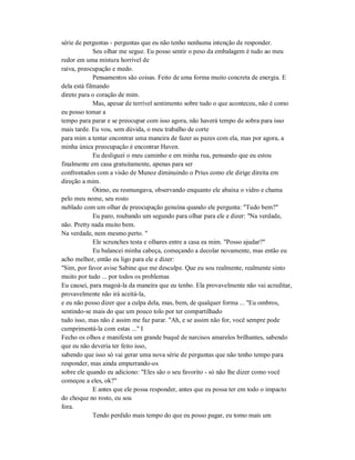 série de perguntas - perguntas que eu não tenho nenhuma intenção de responder.
Seu olhar me segue. Eu posso sentir o peso da embalagem é tudo ao meu
redor em uma mistura horrível de
raiva, preocupação e medo.
Pensamentos são coisas. Feito de uma forma muito concreta de energia. E
dela está filmando
direto para o coração de mim.
Mas, apesar de terrível sentimento sobre tudo o que aconteceu, não é como
eu posso tomar a
tempo para parar e se preocupar com isso agora, não haverá tempo de sobra para isso
mais tarde. Eu vou, sem dúvida, o meu trabalho de corte
para mim a tentar encontrar uma maneira de fazer as pazes com ela, mas por agora, a
minha única preocupação é encontrar Haven.
Eu desliguei o meu caminho e em minha rua, pensando que eu estou
finalmente em casa gratuitamente, apenas para ser
confrontados com a visão de Munoz diminuindo o Prius como ele dirige direita em
direção a mim.
Ótimo, eu resmungava, observando enquanto ele abaixa o vidro e chama
pelo meu nome, seu rosto
nublado com um olhar de preocupação genuína quando ele pergunta: "Tudo bem?"
Eu paro, roubando um segundo para olhar para ele e dizer: "Na verdade,
não. Pretty nada muito bem.
Na verdade, nem mesmo perto. "
Ele scrunches testa e olhares entre a casa ea mim. "Posso ajudar?"
Eu balancei minha cabeça, começando a decolar novamente, mas então eu
acho melhor, então eu ligo para ele e dizer:
"Sim, por favor avise Sabine que me desculpe. Que eu sou realmente, realmente sinto
muito por tudo ... por todos os problemas
Eu causei, para magoá-la da maneira que eu tenho. Ela provavelmente não vai acreditar,
provavelmente não irá aceitá-la,
e eu não posso dizer que a culpa dela, mas, bem, de qualquer forma ... "Eu ombros,
sentindo-se mais do que um pouco tolo por ter compartilhado
tudo isso, mas não é assim me faz parar. "Ah, e se assim não for, você sempre pode
cumprimentá-la com estas ..." I
Fecho os olhos e manifesta um grande buquê de narcisos amarelos brilhantes, sabendo
que eu não deveria ter feito isso,
sabendo que isso só vai gerar uma nova série de perguntas que não tenho tempo para
responder, mas ainda empurrando-os
sobre ele quando eu adiciono: "Eles são o seu favorito - só não lhe dizer como você
começou a eles, ok?"
E antes que ele possa responder, antes que eu possa ter em todo o impacto
do choque no rosto, eu sou
fora.
Tendo perdido mais tempo do que eu posso pagar, eu tomo mais um
 