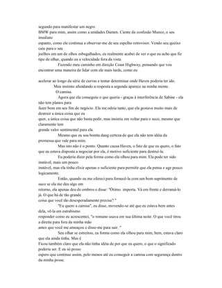 segundo para manifestar um negro
BMW para mim, assim como a unidades Damen. Ciente da confusão Munoz, o seu
imediato
espanto, como ele continua a observar-me de seu espelho retrovisor. Vendo seu queixo
caiu para o seu
joelhos em um de olhos esbugalhados, eu realmente acabei de ver o que eu acho que fiz
tipo de olhar, quando eu a velocidade fora da vista.
Fazendo meu caminho em direção Coast Highway, pensando que vou
encontrar uma maneira de lidar com ele mais tarde, como eu
acelerar ao longo da série de curvas e tentar determinar onde Haven poderia ter ido.
Meu instinto afundando a resposta a segunda aparece na minha mente.
O camisa.
Agora que ela conseguiu o que queria - graças à interferência de Sabine - ela
não tem planos para
fazer bom em seu fim do negócio. Ela me odeia tanto, que ela gostava muito mais de
destruir a única coisa que eu
quer, a única coisa que não basta pedir, mas insistiu em voltar para o suco, mesmo que
claramente tem
grande valor sentimental para ela.
Mesmo que eu sou bonita dang certeza de que ela não tem idéia da
promessa que vale para mim.
Mas isto não é o ponto. Quanto causa Haven, o fato de que eu quero, o fato
que eu estava disposta a negociar por ela, é motivo suficiente para destruí-la.
Eu poderia dizer pela forma como ela olhou para mim. Ela pode ter sido
instável, mais um pouco
instável, mas ela tinha elixir apenas o suficiente para permitir que ela pensa e age pouco
logicamente.
Então, quando eu me ofereci para fornecê-la com um bom suprimento de
suco se ela me deu algo em
retorno, ela apenas deu de ombros e disse: "Ótimo. importa. Vá em frente e derramá-lo
já. O que há de tão grande
coisa que você tão desesperadamente precisa? "
"Eu quero a camisa", eu disse, movendo-se até que eu estava bem antes
dela, vê-la em estrabismo
responder como eu acrescentei, "o romano usava em sua última noite. O que você tirou
a direita para fora da minha mão
antes que você me ameaçou e disse-me para sair. "
Seu olhar se estreitou, ea forma como ela olhou para mim, bem, estava claro
que ela ainda tinha. Mas é
Ficou também claro que ela não tinha idéia de por que eu quero, o que o significado
poderia ser. E eu só posso
espero que continue assim, pelo menos até eu conseguir a camisa com segurança dentro
da minha posse.
 