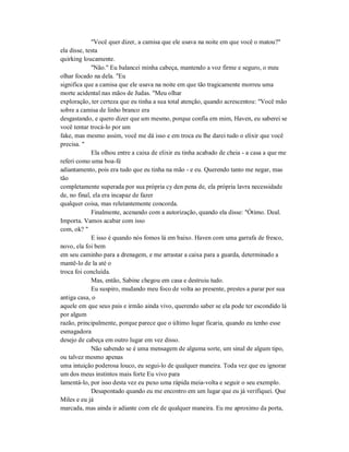 "Você quer dizer, a camisa que ele usava na noite em que você o matou?"
ela disse, testa
quirking loucamente.
"Não." Eu balancei minha cabeça, mantendo a voz firme e seguro, o meu
olhar focado na dela. "Eu
significa que a camisa que ele usava na noite em que tão tragicamente morreu uma
morte acidental nas mãos de Judas. "Meu olhar
exploração, ter certeza que eu tinha a sua total atenção, quando acrescentou: "Você mão
sobre a camisa de linho branco era
desgastando, e quero dizer que um mesmo, porque confia em mim, Haven, eu saberei se
você tentar trocá-lo por um
fake, mas mesmo assim, você me dá isso e em troca eu lhe darei tudo o elixir que você
precisa. "
Ela olhou entre a caixa de elixir eu tinha acabado de cheia - a casa a que me
referi como uma boa-fé
adiantamento, pois era tudo que eu tinha na mão - e eu. Querendo tanto me negar, mas
tão
completamente superada por sua própria cy den pena de, ela própria lavra necessidade
de, no final, ela era incapaz de fazer
qualquer coisa, mas relutantemente concorda.
Finalmente, acenando com a autorização, quando ela disse: "Ótimo. Deal.
Importa. Vamos acabar com isso
com, ok? "
E isso é quando nós fomos lá em baixo. Haven com uma garrafa de fresco,
novo, ela foi bem
em seu caminho para a drenagem, e me arrastar a caixa para a guarda, determinado a
mantê-lo de la até o
troca foi concluída.
Mas, então, Sabine chegou em casa e destruiu tudo.
Eu suspiro, mudando meu foco de volta ao presente, prestes a parar por sua
antiga casa, o
aquele em que seus pais e irmão ainda vivo, querendo saber se ela pode ter escondido lá
por algum
razão, principalmente, porque parece que o último lugar ficaria, quando eu tenho esse
esmagadora
desejo de cabeça em outro lugar em vez disso.
Não sabendo se é uma mensagem de alguma sorte, um sinal de algum tipo,
ou talvez mesmo apenas
uma intuição poderosa louco, eu segui-lo de qualquer maneira. Toda vez que eu ignorar
um dos meus instintos mais forte Eu vivo para
lamentá-lo, por isso desta vez eu puxo uma rápida meia-volta e seguir o seu exemplo.
Desapontado quando eu me encontro em um lugar que eu já verifiquei. Que
Miles e eu já
marcada, mas ainda ir adiante com ele de qualquer maneira. Eu me aproximo da porta,
 
