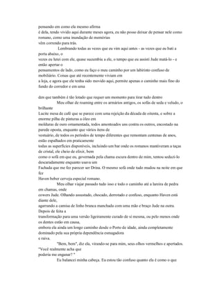 pensando em como ela mesmo afirma
é dela, tendo vivido aqui durante meses agora, eu não posso deixar de pensar nele como
romano, como uma inundação de memórias
vêm correndo para trás.
Lembrando todas as vezes que eu vim aqui antes - as vezes que eu bati a
porta abaixo, o
vezes eu lutei com ele, quase sucumbiu a ele, o tempo que eu assisti Jude matá-lo - e
então apertar o
pensamentos de lado, como eu faço o meu caminho por um labirinto confuso de
mobiliário. Coisas que até recentemente viviam em
a loja, e agora que ele tenha sido movido aqui, permite apenas o caminho mais fino do
fundo do corredor e em uma
den que também é tão lotado que requer um momento para tirar tudo dentro
Meu olhar de roaming entre os armários antigos, os sofás de seda e veludo, o
brilhante
Lucite mesa de café que se parece com uma rejeição da década de oitenta, e sobre a
enorme pilha de pinturas a óleo em
molduras de ouro ornamentada, todos amontoados uns contra os outros, encostado na
parede oposta, enquanto que vários itens de
vestuário, de todos os períodos de tempo diferentes que remontam centenas de anos,
estão espalhados em praticamente
todas as superfícies disponíveis, incluindo um bar onde os romanos mantiveram a taças
de cristal, ele cheio de elixir, bem
como o sofá em que eu, governada pela chama escura dentro de mim, tentou seduzi-lo
descaradamente enquanto usava um
Fachada que me fez parecer ser Drina. O mesmo sofá onde tudo mudou na noite em que
fez
Haven beber cerveja especial romano.
Meu olhar viajar passado tudo isso e todo o caminho até a lareira de pedra
em chamas, onde
cowers Jude. Olhando assustado, chocado, derrotado e confuso, enquanto Haven está
diante dele,
agarrando a camisa de linho branca manchada com uma mão e braço Jude na outra.
Depois de feita a
transformação para uma versão ligeiramente curado de si mesma, ou pelo menos onde
os dentes estão em causa,
embora ela ainda um longo caminho desde o Porto de idade, ainda completamente
dominado pela sua própria dependência esmagadora
e raiva.
"Bem, bem", diz ela, virando-se para mim, seus olhos vermelhos e apertados.
"Você realmente acha que
poderia me enganar? "
Eu balancei minha cabeça. Eu estou tão confuso quanto ela é como o que
 