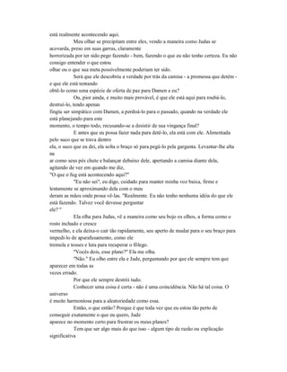está realmente acontecendo aqui.
Meu olhar se precipitam entre eles, vendo a maneira como Judas se
acovarda, preso em suas garras, claramente
horrorizada por ter sido pego fazendo - bem, fazendo o que eu não tenho certeza. Eu não
consigo entender o que estou
olhar ou o que sua meta possivelmente poderiam ter sido.
Será que ele descobriu a verdade por trás da camisa - a promessa que detém -
e que ele está tentando
obtê-lo como uma espécie de oferta de paz para Damen e eu?
Ou, pior ainda, e muito mais provável, é que ele está aqui para roubá-lo,
destruí-lo, tendo apenas
fingiu ser simpático com Damen, a perdoá-lo para o passado, quando na verdade ele
está planejando para este
momento, o tempo todo, recusando-se a desistir de sua vingança final?
E antes que eu possa fazer nada para detê-lo, ela está com ele. Alimentada
pelo suco que se trava dentro
ela, o suco que eu dei, ela solta o braço só para pegá-lo pela garganta. Levantar-lhe alta
na
ar como seus pés chute e balançar debaixo dele, apertando a camisa diante dela,
agitando de vez em quando me diz,
"O que o fug está acontecendo aqui?"
"Eu não sei", eu digo, cuidado para manter minha voz baixa, firme e
lentamente se aproximando dela com o meu
deram as mãos onde possa vê-las. "Realmente. Eu não tenho nenhuma idéia do que ele
está fazendo. Talvez você devesse perguntar
ele? "
Ela olha para Judas, vê a maneira como seu bojo os olhos, a forma como o
rosto inchado e cresce
vermelho, e ela deixa-o cair tão rapidamente, seu aperto de mudar para o seu braço para
impedi-lo de aparafusamento, como ele
tremula e tosses e luta para recuperar o fôlego.
"Vocês dois, esse plano?" Ela me olha.
"Não." Eu olho entre ela e Jude, perguntando por que ele sempre tem que
aparecer em todas as
vezes errado.
Por que ele sempre destrói tudo.
Conhecer uma coisa é certa - não é uma coincidência. Não há tal coisa. O
universo
é muito harmoniosa para a aleatoriedade como essa.
Então, o que então? Porque é que toda vez que eu estou tão perto de
conseguir exatamente o que eu quero, Jude
aparece no momento certo para frustrar os meus planos?
Tem que ser algo mais do que isso - algum tipo de razão ou explicação
significativa
 