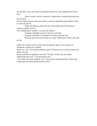 por trás dele - mas o que razão ou explicação poderia ser, está completamente fora de
mim.
Haven levanta a camisa, examiná-lo, inspecioná-lo, tentando determinar por
que eu quero,
Por isso Judas arriscaria tanto para obtê-lo, o possível significado pode aplicar a todos
os outros do que ela.
Então, ela muda seu olhar entre nós, observando como ele olha para a
mancha, notando como eu
vê-lo olhando para a mancha - e é aí que ela conhece.
É quando a lâmpada se passa e tudo isso vem junto.
É quando ela perde-se em repiques de ombros tremendo riso.
Rir tanto até que ela mal consegue se conter. Dobrar para a frente, uma mão
em seu
joelho, ela se ergue e tosse em uma série de espasmos tapa na coxa, até que ela
finalmente se apossa de si mesma,
direitos se, e diz: "Eu entendo totalmente agora." Ela acena com a camisa da ponta dos
dedos como um
sorriso medonho se espalha por seu rosto. "Eu faço, eu faço, mas na verdade,
infelizmente para você." - Ela aponta para mim
- "Ou, talvez, até, possivelmente, você -" Ela sacode a cabeça para Jude. "Parece que
sempre aqui tem muito grande decisão a fazer. "
 
