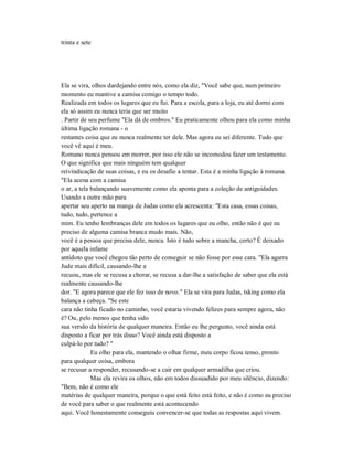 trinta e sete
Ela se vira, olhos dardejando entre nós, como ela diz, "Você sabe que, num primeiro
momento eu mantive a camisa comigo o tempo todo.
Realizada em todos os lugares que eu fui. Para a escola, para a loja, eu até dormi com
ela só assim eu nunca teria que ser muito
. Partir de seu perfume "Ela dá de ombros." Eu praticamente olhou para ela como minha
última ligação romana - o
restantes coisa que eu nunca realmente ter dele. Mas agora eu sei diferente. Tudo que
você vê aqui é meu.
Romano nunca pensou em morrer, por isso ele não se incomodou fazer um testamento.
O que significa que mais ninguém tem qualquer
reivindicação de suas coisas, e eu os desafio a tentar. Esta é a minha ligação à romana.
"Ela acena com a camisa
o ar, a tela balançando suavemente como ela aponta para a coleção de antiguidades.
Usando a outra mão para
apertar seu aperto na manga de Judas como ela acrescenta: "Esta casa, essas coisas,
tudo, tudo, pertence a
mim. Eu tenho lembranças dele em todos os lugares que eu olho, então não é que eu
preciso de alguma camisa branca mudo mais. Não,
você é a pessoa que precisa dele, nunca. Isto é tudo sobre a mancha, certo? É deixado
por aquela infame
antídoto que você chegou tão perto de conseguir se não fosse por esse cara. "Ela agarra
Jude mais difícil, causando-lhe a
recuou, mas ele se recusa a chorar, se recusa a dar-lhe a satisfação de saber que ela está
realmente causando-lhe
dor. "E agora parece que ele fez isso de novo." Ela se vira para Judas, tsking como ela
balança a cabeça. "Se este
cara não tinha ficado no caminho, você estaria vivendo felizes para sempre agora, não
é? Ou, pelo menos que tenha sido
sua versão da história de qualquer maneira. Então eu lhe pergunto, você ainda está
disposto a ficar por trás disso? Você ainda está disposto a
culpá-lo por tudo? "
Eu olho para ela, mantendo o olhar firme, meu corpo ficou tenso, pronto
para qualquer coisa, embora
se recusar a responder, recusando-se a cair em qualquer armadilha que criou.
Mas ela revira os olhos, não em todos dissuadido por meu silêncio, dizendo:
"Bem, não é como ele
matérias de qualquer maneira, porque o que está feito está feito, e não é como eu preciso
de você para saber o que realmente está acontecendo
aqui. Você honestamente conseguiu convencer-se que todas as respostas aqui vivem.
 