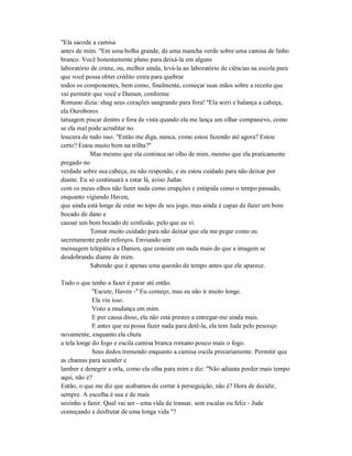 "Ela sacode a camisa
antes de mim. "Em uma bolha grande, de uma mancha verde sobre uma camisa de linho
branco. Você honestamente plano para deixá-la em alguns
laboratório de crime, ou, melhor ainda, levá-la ao laboratório de ciências na escola para
que você possa obter crédito extra para quebrar
todos os componentes, bem como, finalmente, começar suas mãos sobre a receita que
vai permitir que você e Damen, conforme
Romano dizia: shag seus corações sangrando para fora! "Ela sorri e balança a cabeça,
ela Ouroboros
tatuagem piscar dentro e fora de vista quando ela me lança um olhar compassivo, como
se ela mal pode acreditar no
loucura de tudo isso. "Então me diga, nunca, como estou fazendo até agora? Estou
certo? Estou muito bem na trilha?"
Mas mesmo que ela continua no olho de mim, mesmo que ela praticamente
pregado no
verdade sobre sua cabeça, eu não respondo, e eu estou cuidado para não deixar por
diante. Eu só continuará a estar lá, aviso Judas
com os meus olhos não fazer nada como erupções e estúpida como o tempo passado,
enquanto vigiando Haven,
que ainda está longe de estar no topo de seu jogo, mas ainda é capaz de fazer um bom
bocado de dano e
causar um bom bocado de confusão, pelo que eu vi.
Tomar muito cuidado para não deixar que ela me pegar como eu
secretamente pedir reforços. Enviando um
mensagem telepática a Damen, que consiste em nada mais do que a imagem se
desdobrando diante de mim.
Sabendo que é apenas uma questão de tempo antes que ele aparece.
Tudo o que tenho a fazer é parar até então.
"Escute, Haven -" Eu começo, mas eu não ir muito longe.
Ela viu isso.
Visto a mudança em mim.
E por causa disso, ela não está prestes a entregar-me ainda mais.
E antes que eu possa fazer nada para detê-la, ela tem Jude pelo pescoço
novamente, enquanto ela chuta
a tela longe do fogo e oscila camisa branca romano pouco mais o fogo.
Seus dedos tremendo enquanto a camisa oscila precariamente. Permitir que
as chamas para acender e
lamber e denegrir a orla, como ela olha para mim e diz: "Não adianta perder mais tempo
aqui, não é?
Então, o que me diz que acabamos de cortar à perseguição, não é? Hora de decidir,
sempre. A escolha é sua e de mais
sozinho a fazer. Qual vai ser - uma vida de transar, sem escalas ou feliz - Jude
começando a desfrutar de uma longa vida "?
 