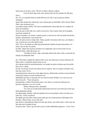 nunca quis ser levado a sério. "Reviro os olhos e abanar a cabeça.
Cerca de dizer algo mais, nem mesmo perto do fim, quando ele olha para
mim e
diz: "Já, se eu aprendi nada na minha 600 anos de vida, é que as pessoas odeiam
mudanças
quase tanto quanto eles odeiam por suas crenças para ser desafiado. Sério mesmo. Basta
olhar o que aconteceu com
meu pobre amigo, Galileo. Ele estava completamente ostracizado por ter a audácia de
apoio de Copérnico
teoria de que a Terra não era o centro do universo. Para o ponto onde ele foi julgado,
encontrou suspeita de
heresia, forçados a se retratar, e depois passou o resto de sua vida sob prisão domiciliar,
quando, naturalmente, como todos nós
sabe, ele estava certo o tempo todo. Então, quando você pensa sobre isso, em relação a
isso, eu diria que você está saindo muito
fácil. "Ele ri, me dando um olhar que praticamente implora-me para descontrair e rir
muito, mas eu não sou apenas
lá ainda. Algum dia eu possa encontrar isso engraçado, mas esse dia existe em um
distante futuro, ainda não posso ver.
"Acredite em mim", digo, colocando minha mão sobre a dele, consciente da
energia véu dançando entre
nós. "Ela tentou o ângulo de captura toda a casa, mas nada que eu estava indo para ele.
Quero dizer, é realmente injusta como eu sou
deve apenas aceitá-la automaticamente e no mundo em preto-e-branco que ela escolhe
para viver, e ainda,
ela não vai mesmo me dar uma chance de me explicar. Não vou sequer considero meu
lado das coisas. Ela só
automaticamente estacas-me como alguns loucos, adolescentes carentes excessivamente
emocional, porque só assim acontecerá a ter
habilidades que não se encaixam em sua visão de mente fechada. E às vezes isso me
deixa louca Eu - "Faço uma pausa,
pressionando os lábios firmemente juntos, sem saber se eu deveria realmente me
permitir realmente a voz em voz alta.
Damen olha para mim, esperando.
"Às vezes-eu-só-não-pode-esperar-para-este-ano-a-ser-mais-que-assim-que-
pode-graduação-and-go-
em algum lugar, distante, onde-nós-podemos-live-nossa-própria-vida-e-ser-feita-com-
tudo-isso. "exalo as palavras
tão rápido que eles todos correm juntos para que um é praticamente indistinguível do
próximo. "Quero dizer, eu me sinto mal
para dizê-lo, especialmente depois de tudo que ela fez, mas ainda assim, o fato é que ela
não sabe nem a metade do que
Eu posso fazer. Tudo o que ela sabe é que eu tenho habilidades psíquicas - é isso! Você
 