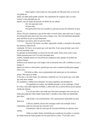 Jude suspiros e luta contra ela, mas quando ele olha para mim, ao invés de
um pedido de
ajuda, seu olhar pede perdão somente. Seu suprimento de oxigênio cada vez mais
escasso o mais apertado que ela
apertos, mas ele ainda me permite ver dentro de sua cabeça.
Ele veio aqui para mim.
Só para mim.
Ele queria fazer bom em sua palavra, para provar que ele realmente só quer
me ver
felizes. Ele quis compensar o que ele fez todos os meses antes, aqui nesta casa. E agora,
ele está pronto para morrer por ela se deve chegar a isso. Ele está totalmente preparado
para sacrificar-se por ver que finalmente
conseguir o que quero, para ver que ele é feito.
Faça isso! ele insiste, seu olhar, segurando a minha, a sensação é tão quente,
tão amoroso rouba-me de
respiração. Por favor, eu só quero que você seja feliz. E por causa de tudo o que você
tem me mostrado, tudo
Eu aprendi em Summerland, eu estou livre de todo medo. Pense nisso como o meu
último presente para você. Eu estava forçando meu
cérebro, tentando pensar em uma forma de compensar tudo, quando me lembrei da
camisa romano,
lembrou-se da maneira que você reagiu o dia eu derramei meu café e embebeu-se com a
manga. E
depois de colocar os dois juntos, percebi que essa seria a maneira perfeita para apagar
meus erros.
Ele fecha os olhos, mas os pensamentos não param por aí, ele continua a
pensar: Mas agora eu tenho
só fez pior, e eu sinto muito. Eu realmente, realmente sou. Eu só quero que você saiba
que meu amor sempre
foi verdadeiro e minhas boas intenções. Eu nunca significou pra prejudicá-lo.
Eu engolindo um soluço, um trabalho passado o nó no estômago, o blink
de volta o meu ardor lágrimas molhado, e olhar entre ele ea camisa Haven possui apenas
tímido das chamas.
E eu sei que tudo o que tenho que fazer para conseguir uma coisa que eu
tenho procurado por tanto tempo é para fazer o escolha os dois estão me implorando
para fazer.
Jude já deu o seu consentimento. Ele é praticamente suplicando-me para
fazê-lo já.
E Haven, também, Haven mal consegue conter sua excitação. Este é
exatamente o tipo de coisa que ela veio para viver.
Exatamente o tipo de coisa que ela veio para desfrutar ao máximo neste
mundo.
Então eu respiro fundo, permitindo que as palavras me perdoe, a corrente
da minha mente de Judas quando me viro para Haven e dizer: "Você sabe, este é
 