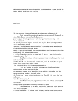 exatamente o mesmo tipo de porcaria romanos usavam para jogar. E como eu disse ele,
eu vou te dizer, eu não jogo mais este jogo. "
trinta e oito
Ela olha para mim, claramente incapaz de acreditar no que acabara de ouvir.
Então eu repeti-lo, não deixando qualquer margem para dúvidas quando eu
digo, "Sério. Eu não estou escolhendo. Eu não sou
jogar este jogo. Portanto, parece que você vai ter que vir acima com algo a mais - e
espero que ela vai
ser algo um pouco mais original, um pouco mais original. Tome seu tempo, embora.
"Elevo meus ombros em um
forma que é deliberadamente calmo e tranqüilo. "Eu não tenho pressa. Embora você
possa querer iluminar-se em Judas pobres,
menos, é claro, que você decidiu matá-lo depois de tudo, nesse caso, sinta-se livre para
prender ainda mais apertado e acabamento
o trabalho. De qualquer maneira, eu estarei aqui. Eu não vou a lugar nenhum até eu
conseguir o que eu vim. "
Ela olha para mim, as mãos começam a tremer com o esforço, a raiva, tendo
mais uma vez. Sua
mordaz, cheio de ódio olhar movendo-se sobre mim, como ela diz: "Então me ajuda,
nunca, eu vou queimar esta camisa e matar
Jude, e não há nada que você possa fazer para impedi-lo. "
"Não, você não vai." Minha voz continua firme como o meu olhar se
mantém estável na dela. Observando como
ela desatou seu entender só um pouquinho, apesar de fazer o meu melhor para não
deixar transparecer que eu vi, por medo de que
ela só vai apertar e causar muita dor, mais uma vez. "Eu sei de pelo menos duas boas
razões para
você não vai nem tentar. "
Ela olha para mim, seu corpo inteiro cada vez mais instável como ela perde
rapidamente
qualquer aperto que ela tinha conseguido se agarrar até agora.
"Primeiro, porque foi um pouco longo demais desde a sua última bebida, e
você já está começando
a sofrer de abstinência. "Eu balancei minha cabeça e cacarejar minha língua contra o
 