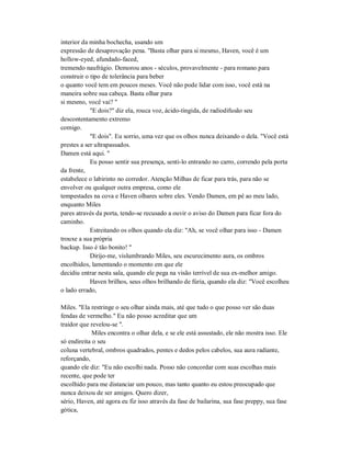 interior da minha bochecha, usando um
expressão de desaprovação pena. "Basta olhar para si mesmo, Haven, você é um
hollow-eyed, afundado-faced,
tremendo naufrágio. Demorou anos - séculos, provavelmente - para romano para
construir o tipo de tolerância para beber
o quanto você tem em poucos meses. Você não pode lidar com isso, você está na
maneira sobre sua cabeça. Basta olhar para
si mesmo, você vai? "
"E dois?" diz ela, rouca voz, ácido-tingida, de radiodifusão seu
descontentamento extremo
comigo.
"E dois". Eu sorrio, uma vez que os olhos nunca deixando o dela. "Você está
prestes a ser ultrapassados.
Damen está aqui. "
Eu posso sentir sua presença, senti-lo entrando no carro, correndo pela porta
da frente,
estabelece o labirinto no corredor. Atenção Milhas de ficar para trás, para não se
envolver ou qualquer outra empresa, como ele
tempestades na cova e Haven olhares sobre eles. Vendo Damen, em pé ao meu lado,
enquanto Miles
pares através da porta, tendo-se recusado a ouvir o aviso do Damen para ficar fora do
caminho.
Estreitando os olhos quando ela diz: "Ah, se você olhar para isso - Damen
trouxe a sua própria
backup. Isso é tão bonito! "
Dirijo-me, vislumbrando Miles, seu escurecimento aura, os ombros
encolhidos, lamentando o momento em que ele
decidiu entrar nesta sala, quando ele pega na visão terrível de sua ex-melhor amigo.
Haven brilhos, seus olhos brilhando de fúria, quando ela diz: "Você escolheu
o lado errado,
Miles. "Ela restringe o seu olhar ainda mais, até que tudo o que posso ver são duas
fendas de vermelho." Eu não posso acreditar que um
traidor que revelou-se ".
Miles encontra o olhar dela, e se ele está assustado, ele não mostra isso. Ele
só endireita o seu
coluna vertebral, ombros quadrados, pentes e dedos pelos cabelos, sua aura radiante,
reforçando,
quando ele diz: "Eu não escolhi nada. Posso não concordar com suas escolhas mais
recente, que pode ter
escolhido para me distanciar um pouco, mas tanto quanto eu estou preocupado que
nunca deixou de ser amigos. Quero dizer,
sério, Haven, até agora eu fiz isso através da fase de bailarina, sua fase preppy, sua fase
gótica,
 