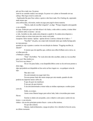 pôr um fim a tudo isso. Eu posso
senti-lo no caminho muda a sua energia. Eu posso ver o plano se formando em sua
cabeça. Mas logo avisá-lo contra ela
- Suplicando-lhe para ficar calmo e quieto e não fazer nada. Ela é baiting ele, esperando
nada menos que
uma emboscada, e há muito, muito em jogo para jogá-lo dessa maneira.
"Haven, nada de escolher ninguém", eu digo. "Porque ninguém está jogando
o seu estúpido
do jogo. Então por que você não deixar ir de Judas, a mão sobre a camisa, e tentar obter
o controlo sobre si mesmo - em seu
a vida. Acredite ou não, ainda estou disposto a ajudá-lo. Eu ainda estou disposto a
colocar todas as coisas ruins para trás, assim você pode
recuperar. Sério mesmo. Apenas - apenas dá-me a camisa e deixar de ir Jude e - "
"Escolha!" ela grita, seu corpo todo tremendo tanto que minha barriga pula
no meu pescoço
quando eu vejo o quanto o camisa vira em direção às chamas. "Fugging escolher já,
sheesh!"
E mesmo que ela significa que, embora seus olhos brilham com a raiva, eu
só olhar para ela
e balançar a cabeça.
"Fine". Ela brilhos. "Se vocês dois não irão escolher, então eu vou escolher
para você. Mas lembre-se,
Você teve sua chance ".
Ela se vira para Judas, a sua despedida lábios como se ela estivesse prestes a
dizer algo,
algo que poderia ser despedida ou boa sorte ou boa viagem ou - ou qualquer coisa do
tipo.
Mas não é real.
Ela está tentando nos jogar tudo fora.
Faz-nos pensar Jude não muito tempo por este mundo, quando ela não
poderia me importar menos sobre ele.
É que ela quer me machucar.
É-me que ela quer destruir.
E ela está determinada a tomar todas as minhas esperanças e sonhos junto
com ela.
Então, eu avanço.
Assim como Damen lunges para salvar Jude, Jude e investidas para matar
Haven.
Enrolar os dedos em um punho, com o objetivo certo para o centro de seu
tronco - o seu terceiro
chakra - ela um dos principais pontos fracos - como eu lhe ensinou.
Só que não conecta.
Damen, inadvertidamente, o pega em pleno vôo e derruba-lo fora do curso,
no último momento
 