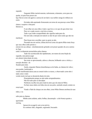 segundo.
Enquanto Miles instintivamente, nobremente, tolamente, corre para me
ajudar, só para ficar presos em
laço Haven como ela agarra a camisa de um lado e sua melhor amiga de infância no
outro.
Os dedos dela apertando firmemente em torno de seu pescoço como Miles
chutes e suspiros e luta para
libertar-se.
E um olhar em seus olhos é tudo o que leva a ver que ela quis dizer isso.
Para ver o quão escuro e mal ela se tornou.
Tudo o que tenho compartilhado não significa nada para ela.
Ela tem toda a intenção de matá-lo se não for por outra razão que não me
machucar.
Para forçar-me a escolher, quer eu goste ou não.
Piscando-me um sorriso, última horrível como ela aperta Miles tanta força
que seus olhos estão prestes a
estouro de sua cabeça - simultaneamente gritando com prazer quando ela cai a camisa
no fogo
onde é avidamente preenchidas pelas chamas.
Tudo isso acontecendo tão rapidamente, em menos de uma fração de
segundo, mas parece jogar
em câmera lenta diante de mim.
Seu rosto se aproximando, odioso e obscena, brilhando com a vitória, a
emoção absoluta - de
ficando para mim.
Assim, enquanto Damen desembaraça-se de Judas, eu chamar de volta o
meu punho, lembrando a
versão manifestada dessa cena eu ensaiei todos os meses, e observando como não é
nada como o todo-
versão muito real que se desenrola diante de mim.
Principalmente porque eu não tenho arrependimentos.
Não há razão para se desculpar.
Nenhuma escolha mas para matá-la antes que ela mata de Miles.
Eu bato meus dedos em linha reta em seu peito, sentindo-smack contato no
sweet spot.
Vendo o flash de choque em seu olhar, como Miles Damen arrebata de suas
mãos, e eu
salto para as chamas.
Minha carne ardente, ardor, bolhas, descamação - a dor branca quente e
agonizante
searing.
Apesar de eu pagá-lo sem aviso prévio.
Eu continuo indo, chegando, segurando, buscando.
 