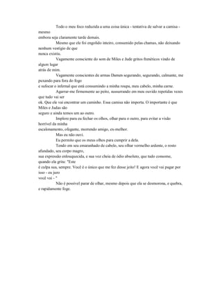 Todo o meu foco reduzida a uma coisa única - tentativa de salvar a camisa -
mesmo
embora seja claramente tarde demais.
Mesmo que ele foi engolido inteiro, consumido pelas chamas, não deixando
nenhum vestígio de que
nunca existiu.
Vagamente consciente do som de Miles e Jude gritos frenéticos vindo de
algum lugar
atrás de mim.
Vagamente conscientes de armas Damen segurando, segurando, calmante, me
puxando para fora do fogo
e sufocar o infernal que está consumindo a minha roupa, meu cabelo, minha carne.
Agarrar-me firmemente ao peito, sussurrando em meu ouvido repetidas vezes
que tudo vai ser
ok. Que ele vai encontrar um caminho. Essa camisa não importa. O importante é que
Miles e Judas são
seguro e ainda temos um ao outro.
Implore para eu fechar os olhos, olhar para o outro, para evitar a visão
horrível da minha
escalonamento, ofegante, morrendo amigo, ex-melhor.
Mas eu não ouvi.
Eu permito que os meus olhos para cumprir a dela.
Tendo em seu emaranhado de cabelo, seu olhar vermelho ardente, o rosto
afundado, seu corpo magro,
sua expressão enlouquecida, e sua voz cheia de ódio absoluto, que tudo consome,
quando ela grita: "Este
é culpa sua, sempre. Você é o único que me fez desse jeito! E agora você vai pagar por
isso - eu juro
você vai - "
Não é possível parar de olhar, mesmo depois que ela se desmorona, e quebra,
e rapidamente foge.
 