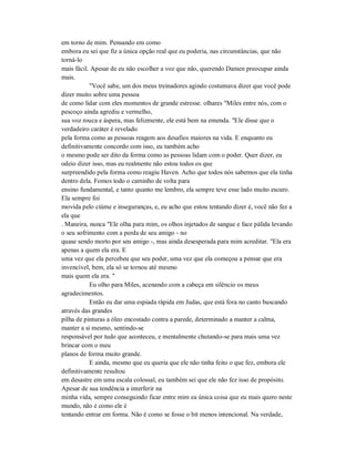 em torno de mim. Pensando em como
embora eu sei que fiz a única opção real que eu poderia, nas circunstâncias, que não
torná-lo
mais fácil. Apesar de eu não escolher a voz que não, querendo Damen preocupar ainda
mais.
"Você sabe, um dos meus treinadores agindo costumava dizer que você pode
dizer muito sobre uma pessoa
de como lidar com eles momentos de grande estresse. olhares "Miles entre nós, com o
pescoço ainda agrediu e vermelho,
sua voz rouca e áspera, mas felizmente, ele está bem na emenda. "Ele disse que o
verdadeiro caráter é revelado
pela forma como as pessoas reagem aos desafios maiores na vida. E enquanto eu
definitivamente concordo com isso, eu também acho
o mesmo pode ser dito da forma como as pessoas lidam com o poder. Quer dizer, eu
odeio dizer isso, mas eu realmente não estou todos os que
surpreendido pela forma como reagiu Haven. Acho que todos nós sabemos que ela tinha
dentro dela. Fomos todo o caminho de volta para
ensino fundamental, e tanto quanto me lembro, ela sempre teve esse lado muito escuro.
Ela sempre foi
movida pelo ciúme e inseguranças, e, eu acho que estou tentando dizer é, você não fez a
ela que
. Maneira, nunca "Ele olha para mim, os olhos injetados de sangue e face pálida levando
o seu sofrimento com a perda de seu amigo - no
quase sendo morto por seu amigo -, mas ainda desesperada para mim acreditar. "Ela era
apenas a quem ela era. E
uma vez que ela percebeu que seu poder, uma vez que ela começou a pensar que era
invencível, bem, ela só se tornou até mesmo
mais quem ela era. "
Eu olho para Miles, acenando com a cabeça em silêncio os meus
agradecimentos.
Então eu dar uma espiada rápida em Judas, que está fora no canto buscando
através das grandes
pilha de pinturas a óleo encostado contra a parede, determinado a manter a calma,
manter a si mesmo, sentindo-se
responsável por tudo que aconteceu, e mentalmente chutando-se para mais uma vez
brincar com o meu
planos de forma muito grande.
E ainda, mesmo que eu queria que ele não tinha feito o que fez, embora ele
definitivamente resultou
em desastre em uma escala colossal, eu também sei que ele não fez isso de propósito.
Apesar de sua tendência a interferir na
minha vida, sempre conseguindo ficar entre mim ea única coisa que eu mais quero neste
mundo, não é como ele é
tentando entrar em forma. Não é como se fosse o bit menos intencional. Na verdade,
 