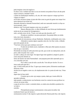 pode imaginar como ela reagiria se
Eu disse a ela a verdade real? Que eu sou um imortal com poderes físicos ela não pode
sequer começar a entender? Gosto
o poder de manifestação imediata e, oh, sim, não vamos esquecer o ataque que breve
viagem no tempo I
envolvidos em pouco tempo, já para não falar como eu gosto de gastar meu tempo livre
nesta charmosa out-of-the-way
dimensão alternativa chamada Summerland, onde meu namorado imortal e eu faço no
nosso passado, vários
disfarces vida! Você pode imaginar como isso vai acabar? "
Damen olha para mim, os olhos brilhando de uma forma que imediatamente
enche-me de um enxame de formigamento e
calor, sorrindo como ele diz, "O que você acha que não descobrir, ok?"
Ele pára no semáforo e me puxa para perto. Sua pastejo lábios na minha
testa, meu rosto, descendo a
comprimento do meu pescoço, até que finalmente, finalmente, combinando com o meu.
Afastando-se apenas alguns segundos antes de a luz ficar verde, e olhando
para mim quando ele diz:
"Você tem certeza que quer continuar com isso?"
O calor de seu fundo escuro, mantendo o olhar para olhar apenas um pouco
mais do que o necessário.
Permitindo-me tempo de sobra para dizer que não, que eu não sou nada pronto, nem de
perto, então ele pode virar o carro
ao redor e cabeça em outro lugar. Em algum lugar mais agradável, amigável, quente -
como uma praia distante ou
talvez até mesmo um retiro Summerland - uma pequena parte dele esperando que eu
vou concordar com isso.
Ele é sobre a cena de toda a escola alta. Tem sido por séculos. Eu sou a
única razão pela qual ele é
aqui. A única razão para ele ficar. E agora que estamos juntos, felizmente reunida após
dolorosas várias
séculos de ser rasgado e outra vez, ele simplesmente não vê o ponto de tudo isso. Vistas
como
algum tipo de farsa inútil.
E mesmo que eu não vejo sempre o ponto, dado que é muito difícil de
aprender realmente
nada quando o conhecimento vem facilmente como ler a mente do nosso professor ou
colocar em nossas mãos
a capa de um livro e intuir o conteúdo dentro, eu ainda estou decidido a pendurar lá e
ver tudo o
caminho.
Principalmente porque é praticamente a única parte da minha vida
totalmente bizarro que até mesmo o
minimamente normal. E não importa o quão aborrecido Damen pode ficar, não importa
 