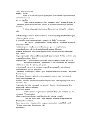 parece quase como se ele
levados a fazê-lo.
Como se ele está sendo guiado por alguma força superior - apesar de eu nem
tenho certeza do que
que isso significa.
"Então, afinal, o que devemos fazer com todo o resto?" Miles pede, tendo já
Damen e me ajudou a coletar revistas romano, ou pelo menos todos os que puderam
encontrar.
A última coisa que precisamos é de alguém tropeçar neles, e ler a primeira
mão
conta de uma pessoa muito chamativo é muito chamativo (e despudoradamente longa!)
vida extravagante - mesmo
se provavelmente apenas supor que era uma obra de ficção "over-the-top.
"Nós caixa-la e entregá-lo para a caridade, eu acho", diz Damen, alisando a
mão sobre a minha
para trás enquanto ele olha em torno de uma casa que está completamente
congestionado com todo tipo de antiguidades de todas as diferentes
períodos. Basicamente tudo o que já foi mantido em depósito ou na loja foi movido
aqui. Embora
é algo que ninguém sabe o que Haven planejado para fazer com ele. "Ou nós temos uma
venda de bens e doar o dinheiro
para a caridade. "Ele dá de ombros, parecendo um pouco sobrecarregado pela tarefa.
Ao contrário de Roman, Damen nunca foi um colecionador. Ele conseguiu
sobreviver ao longo dos séculos, com apenas
os itens que ele precisava no momento, poupando apenas aqueles que realmente
significasse algo para ele. Mas, então,
Damen sabe se manifestar. Ele sabe o quão abundante o universo realmente é. Enquanto
Romana nunca
domina esse dom, provavelmente nem sabia que era possível e, em vez tornou-se
ganancioso, acreditando que
nunca foi suficiente, e que se ele não roubar alguma coisa, então alguém poderia, então
era melhor ele se
-lo primeiro. E a única vez que ele estava sempre disposto a libertar ou deixar de ir
quando tudo era isso resultou em
grande lucro para ele.
"Então, se você vê algo que você realmente deseja, não hesite em levá-lo",
acrescenta. "Caso contrário,
Não vejo nenhuma razão para mantê-lo, não tenho interesse em nada. "
"Você tem certeza disso?" Jude pergunta, falando-se pela primeira vez
desde que tudo aconteceu.
Desde que eu matei o meu ex-melhor amigo e mandou direto para a Shadowland.
"Nenhum interesse em alguma coisa? Não
mesmo isso? "
 
