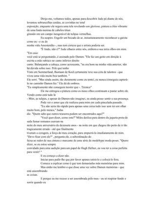 Dirijo-me, voltamos todos, apenas para descobrir Jude pé diante de nós,
levantou sobrancelhas unidas, as covinhas no total
exposição, enquanto ele segura uma tela revelando um glorioso, pintura a óleo vibrante
de uma linda menina de cabelos titian
girando em um campo inesgotável de tulipas vermelhas.
Eu suspiro. Engolir um bocado de ar, instantaneamente reconhecer a garota
como eu - o eu de
minha vida Amesterdão -, mas tem certeza que o artista poderia ser.
"É lindo, não é?" Jude olhares entre nós, embora a sua terra olhos em mim.
"Em caso
você está se perguntando, é assinado pelo Damen. "Ele faz um gesto em direção à
escrita a mão rabisco no canto inferior direito
canto. Balançando a cabeça, como acrescenta, "eu era bom na minha vida anterior, não
há dúvida sobre isso. Pelo que tenho
Visto em Summerland, Bastiaan de Kool certamente teve sua cota de talentos - que
viveu uma vida muito boa também. "
Ele sorri. "Mas ainda assim, tão duramente como eu tentei, eu nunca conseguia capturá-
lo no caminho Damen fez." Ele dá de ombros.
"Eu simplesmente não conseguia mestre que -. Técnica"
Ele me entregou a pintura como os meus olhos continuam a pastar sobre ele.
Vendo como está tudo lá
- Mim, as tulipas, e apesar de Damen não imaginei, eu ainda posso sentir a sua presença.
Pode ver o amor que ele realizou para mim em cada pincelada passado.
"Eu não seria tão rápido para apenas uma caixa tudo isso sem ter um olhar
muito bom, pelo menos," Judas
diz. "Quem sabe que outros tesouros podem ser encontrados aqui?"
"Você quer dizer, como este?" Miles desliza para dentro da jaqueta preta de
seda fumar romanos usavam na
noite do meu aniversário de dezessete anos - na noite em que chegou tão perto de ir tão
tragicamente errado - até que finalmente
tiveram a coragem, a força do meu coração, para empurrá-lo imediatamente de mim.
"Devo ficar com ele?" , pergunta ele, a subordinação do
faixa ao redor de sua cintura e marcante de uma série de modeltype moda poses. "Quero
dizer, se eu estou sempre
convidado para uma audição para um papel de Hugh Hefner, eu vou ter a coisa perfeita
para vestir! "
E eu começo a dizer não.
Iniciar para pedir-lhe que por favor apenas retirá-lo e colocá-lo fora.
Comece a explicar como é que tem demasiadas más memórias para mim.
Mas então me lembro o que disse uma vez sobre Damen memórias - que
está assombrando
as coisas.
E porque eu me recuso a ser assombrada pelo meu - eu só respirar fundo e
sorrir quando eu
 