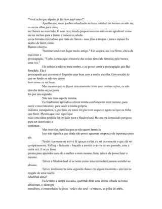 "Você acha que alguém já fez isso aqui antes?"
Ajoelho-me, meus joelhos afundando na lama residual do buraco cavado eu,
como eu olhar para cima
na Damen ao meu lado. O solo rico, úmido proporcionando um coxim agradável como
eu me inclino para a frente e colocar o veludo
caixa forrada com tudo o que resta de Haven - suas jóias e roupas - para o espaço Eu
acabei de fazer, como
Damen observa.
"Summerland é um lugar muito antigo." Ele suspira, sua voz firme, cheia de
mal-estar e
preocupação. "Tenho certeza que a maioria das coisas têm sido tentadas pelo menos
uma vez."
Ele coloca a mão no meu ombro, e eu posso sentir a preocupação que flui
fora dele. Ele é
preocupado que eu estou só fingindo estar bem com a minha escolha. Convencido de
que no fundo eu não sou quase
bom como eu reclamo.
Mas mesmo que eu fiquei extremamente triste com minhas ações, eu não
duvidar deles ou pergunta
los por um segundo.
Não sou mais aquela menina.
Eu finalmente aprendi a colocar minha confiança em mim mesmo, para
ouvir o meu intestino, para ouvir a minha própria
instintos esmagadora, e, por isso, eu estou em paz com o que eu agora sei que eu tinha
que fazer. Mesmo que isso signifique
mais uma alma perdida foi enviado para a Shadowland, Haven era demasiado perigoso
para ser autorizado a
continuar.
Mas isso não significa que eu não quero honrá-la.
Isso não significa que ainda não posso aguentar um pouco de esperança para
ela.
Tendo recentemente estive lá (graças a ela), eu sei exatamente o que ela vai
completamente. Falling - flutuante - forçado a assistir os erros de seu passado, uma e
outra vez. E se eu fosse
pronto para aprender com ele e melhor a mim mesmo, bem, talvez ela possa fazer o
mesmo.
Talvez a Shadowland só se sente como uma eternidade passou sozinho no
abismo.
Talvez realmente há uma segunda chance em algum momento - um tiro no
resgate de uma recém-
rehabbed alma?
Eu levanto a tampa da caixa, querendo tirar uma última olhada na botas
altíssimas, o skintight
minidress, o emaranhado de jóias - todos eles azul - a brincos, ea pilha de anéis,
 