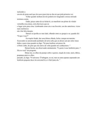 incluindo a
caveira de prata anel que ela usava para trás no dia em que pela primeira vez.
Voltar quando nenhum de nós poderia ter imaginado a nossa amizade
terminou assim.
Então, pouco antes de eu fechá-lo, eu manifesto um pôster de veludo
vermelho-rosa única, com chuviscos que eu
o lugar certo para cima. Lembrando como era o seu favorito, um dos anteriores, vícios
mais inofensivo
ela é tão feliz desejos.
Damen se ajoelha ao meu lado, olhando entre as queque e eu, quando diz:
"O que é isso?"
Eu respiro fundo, dar uma última olhada, feche a tampa novamente.
Escavando-se amontoando punhados de terra solta que eu deixei cair por entre meus
dedos e para cima quando eu digo, "Só para lembrar um pouco da
o Porto velho, do jeito que ela estava de volta quando nos conhecemos. "
Damen hesita, me observando atentamente. "E quem é esse lembrete para -?
Ela ou você" ele pergunta.
Dirijo-me, os olhos de pastejo sobre o queixo, maçãs do rosto, nariz, lábios,
poupança para os olhos
passado, eu digo: "O universo. É bobagem, eu sei, mas eu estou apenas esperando um
lembrete pequeno doce irá convencê-lo a ir fácil para ela. "
 