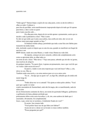 quarenta e um
"Onde agora?" Damen limpa a sujeira de sua calça jeans, como eu dar de ombros e
olhar ao redor. Conhecer o
para fora do pavilhão, seria manifestamente inapropriado depois de tudo que foi apenas
para baixo, e não é como eu quero
para ir para casa tão cedo ...
Ele olha para mim, depois de ter ouvido apenas o pensamento, assim que eu
decidir a mão à palmatória e dizer: "Não é como
Eu não sei que tenho que ir para casa acabou, mas confia em mim, não vai ser um
inferno maior para pagar quando eu faço. "
Eu balancei minha cabeça, permitindo que toda a cena feia com Sabine para
transmitir da minha mente
dele, incluindo a parte só depois que eu saiu da casa, quando eu manifestei um buquê de
narcisos e um
BMW direito, tendo em conta Munoz, e vendo wince Damen na visão dele.
De repente, começar um novo conceito, embora não completamente certo
como se aproximar dela, eu olhar todos os
em torno de nós e dizer: "Mas talvez -" Faço uma pausa, sabendo que ele não vai gostar,
mas resolveu de atingi-la
de qualquer maneira. "Eu quero dizer, é apenas um pensamento, mas o que você diz que
vai visitar o lado escuro de novo?"
Eu peer-o, vendo-o com uma resposta que você está louco? olhar, e, sim,
talvez eu sou. Mas eu
Também tenho uma teoria, e eu estou ansioso para ver se eu estou certo.
"Eu só ... há algo que eu quero ver", eu digo-lhe, sabendo que ele ainda está
muito longe de
convencido.
"Então deixe-me ver se entendi." Ele ajunta as mãos pelos cabelos. "Você
quer que a gente vá visitar
a parte assustadora de Summerland, onde não há magia, não se manifestando, nada de
outra coisa
de um fornecimento constante de chuva, um monte de queimada folhagem, quilômetros
e quilômetros de lama, pântano profundo que
praticamente dobra como areia movediça, e, oh, sim, uma senhora de idade que é
assustador, obviamente, foi completamente
louco, e que, como isso só acontece, é totalmente fixada em você? "
Eu aceno. Isso resume tudo.
"Você prefere fazer isso do que lidar com Sabine?"
Aceno de novo e desta vez eu levanto os meus ombros também.
"Posso perguntar por quê?"
 