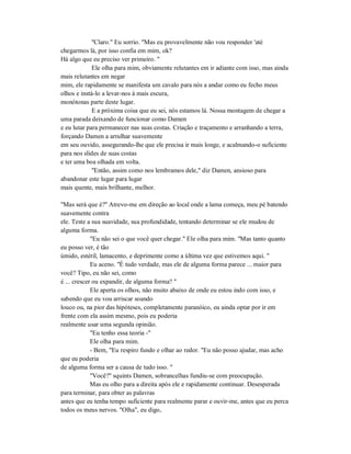 "Claro." Eu sorrio. "Mas eu provavelmente não vou responder 'até
chegarmos lá, por isso confia em mim, ok?
Há algo que eu preciso ver primeiro. "
Ele olha para mim, obviamente relutantes em ir adiante com isso, mas ainda
mais relutantes em negar
mim, ele rapidamente se manifesta um cavalo para nós a andar como eu fecho meus
olhos e instá-lo a levar-nos à mais escura,
monótonas parte deste lugar.
E a próxima coisa que eu sei, nós estamos lá. Nossa montagem de chegar a
uma parada deixando de funcionar como Damen
e eu lutar para permanecer nas suas costas. Criação e traçamento e arranhando a terra,
forçando Damen a arrulhar suavemente
em seu ouvido, assegurando-lhe que ele precisa ir mais longe, e acalmando-o suficiente
para nos slides de suas costas
e ter uma boa olhada em volta.
"Então, assim como nos lembramos dele," diz Damen, ansioso para
abandonar este lugar para lugar
mais quente, mais brilhante, melhor.
"Mas será que é?" Atrevo-me em direção ao local onde a lama começa, meu pé batendo
suavemente contra
ele. Teste a sua suavidade, sua profundidade, tentando determinar se ele mudou de
alguma forma.
"Eu não sei o que você quer chegar." Ele olha para mim. "Mas tanto quanto
eu posso ver, é tão
úmido, estéril, lamacento, e deprimente como a última vez que estivemos aqui. "
Eu aceno. "É tudo verdade, mas ele de alguma forma parece ... maior para
você? Tipo, eu não sei, como
é ... crescer ou expandir, de alguma forma? "
Ele aperta os olhos, não muito abaixo de onde eu estou indo com isso, e
sabendo que eu vou arriscar soando
louco ou, na pior das hipóteses, completamente paranóico, eu ainda optar por ir em
frente com ela assim mesmo, pois eu poderia
realmente usar uma segunda opinião.
"Eu tenho essa teoria -"
Ele olha para mim.
- Bem, "Eu respiro fundo e olhar ao redor. "Eu não posso ajudar, mas acho
que eu poderia
de alguma forma ser a causa de tudo isso. "
"Você?" squints Damen, sobrancelhas fundiu-se com preocupação.
Mas eu olho para a direita após ele e rapidamente continuar. Desesperada
para terminar, para obter as palavras
antes que eu tenha tempo suficiente para realmente parar e ouvir-me, antes que eu perca
todos os meus nervos. "Olha", eu digo,
 